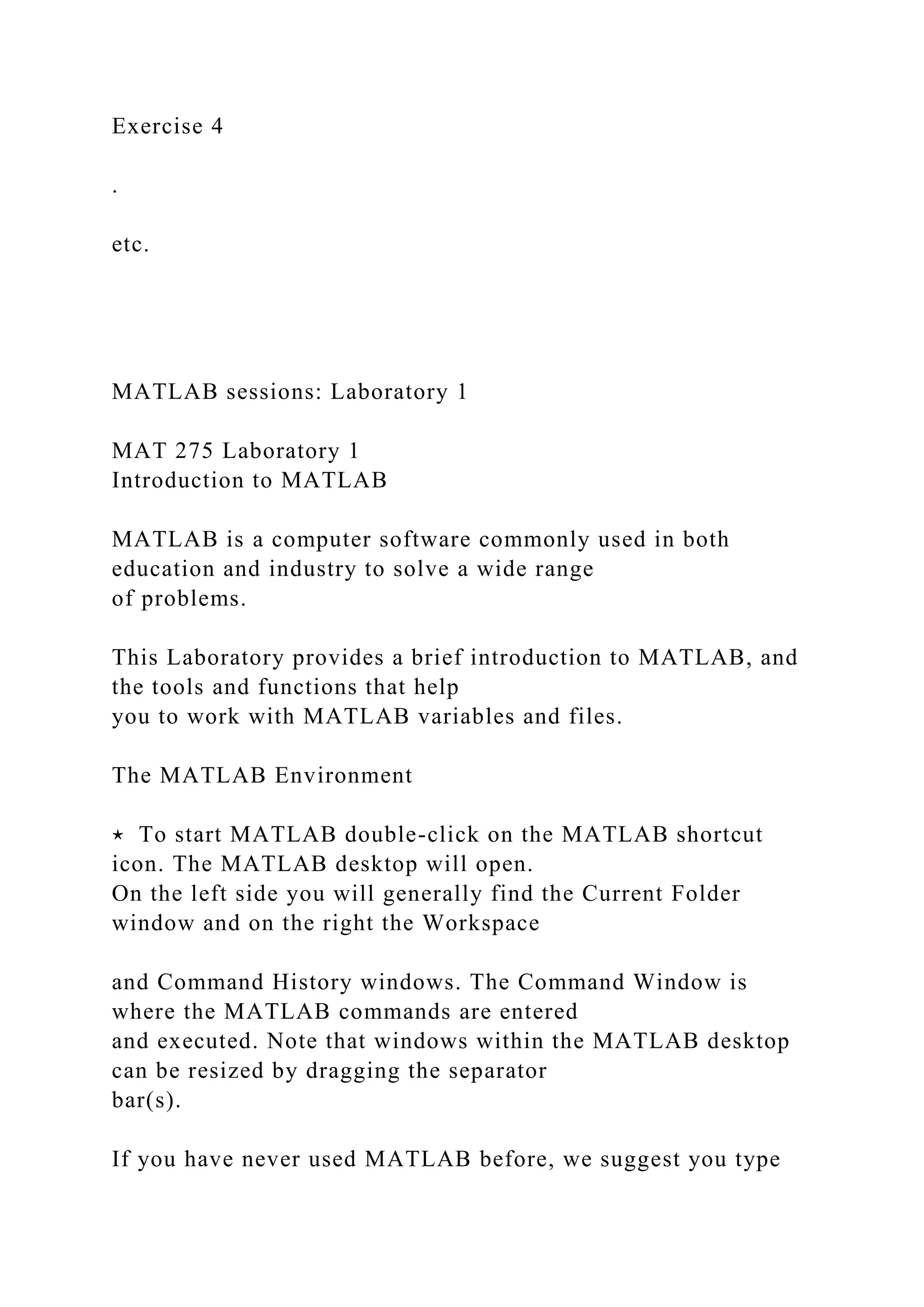 Exercise 4
.
etc.
MATLAB sessions: Laboratory 1
MAT 275 Laboratory 1
Introduction to MATLAB
MATLAB is a computer software commonly used in both
education and industry to solve a wide range
of problems.
This Laboratory provides a brief introduction to MATLAB, and
the tools and functions that help
you to work with MATLAB variables and files.
The MATLAB Environment
⋆ To start MATLAB double-click on the MATLAB shortcut
icon. The MATLAB desktop will open.
On the left side you will generally find the Current Folder
window and on the right the Workspace
and Command History windows. The Command Window is
where the MATLAB commands are entered
and executed. Note that windows within the MATLAB desktop
can be resized by dragging the separator
bar(s).
If you have never used MATLAB before, we suggest you type
 