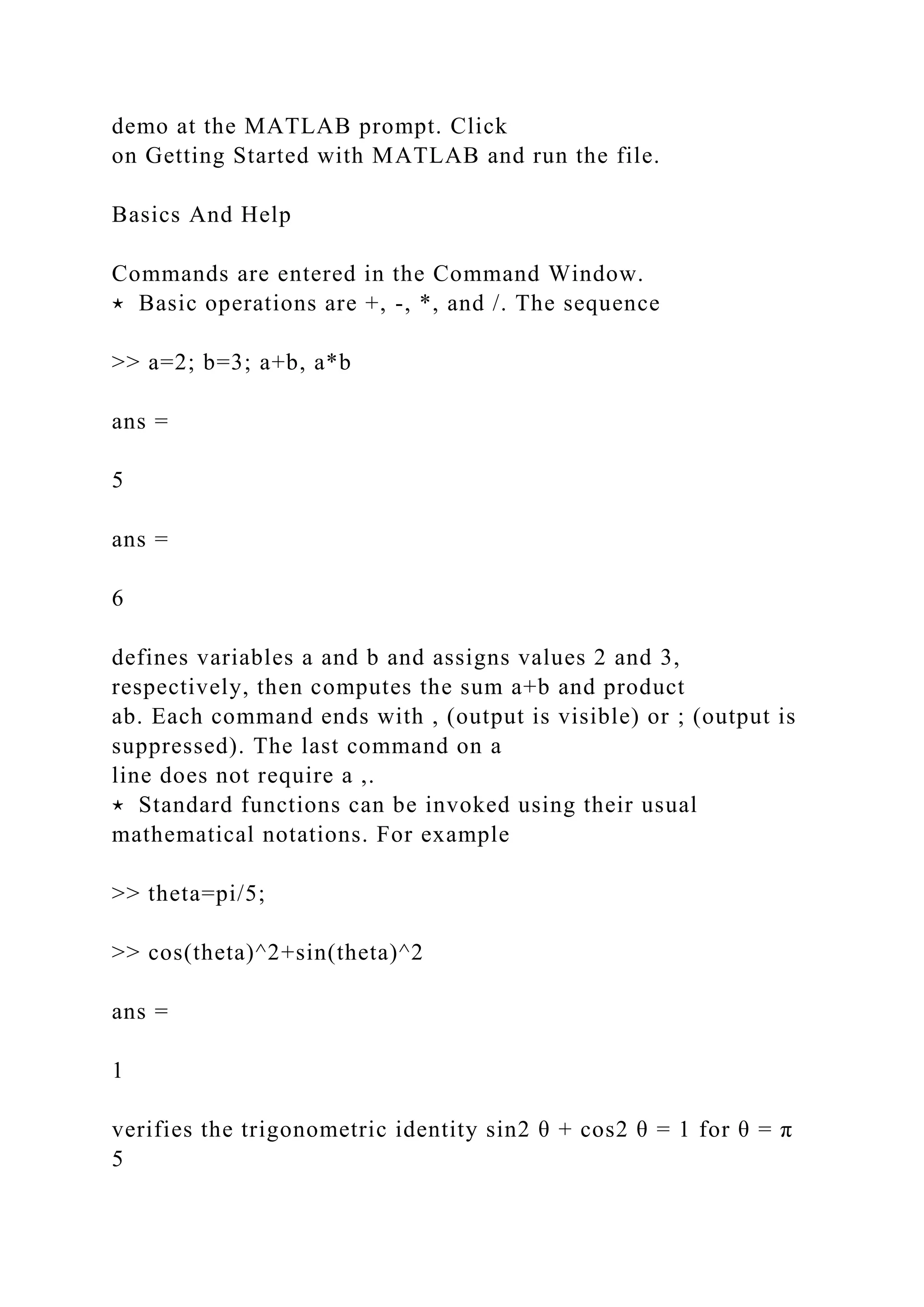 demo at the MATLAB prompt. Click
on Getting Started with MATLAB and run the file.
Basics And Help
Commands are entered in the Command Window.
⋆ Basic operations are +, -, *, and /. The sequence
>> a=2; b=3; a+b, a*b
ans =
5
ans =
6
defines variables a and b and assigns values 2 and 3,
respectively, then computes the sum a+b and product
ab. Each command ends with , (output is visible) or ; (output is
suppressed). The last command on a
line does not require a ,.
⋆ Standard functions can be invoked using their usual
mathematical notations. For example
>> theta=pi/5;
>> cos(theta)^2+sin(theta)^2
ans =
1
verifies the trigonometric identity sin2 θ + cos2 θ = 1 for θ = π
5
 