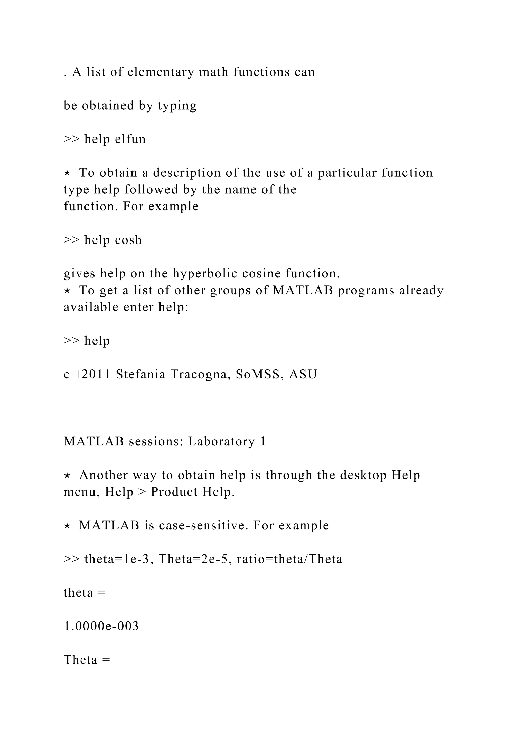 . A list of elementary math functions can
be obtained by typing
>> help elfun
⋆ To obtain a description of the use of a particular function
type help followed by the name of the
function. For example
>> help cosh
gives help on the hyperbolic cosine function.
⋆ To get a list of other groups of MATLAB programs already
available enter help:
>> help
c⃝2011 Stefania Tracogna, SoMSS, ASU
MATLAB sessions: Laboratory 1
⋆ Another way to obtain help is through the desktop Help
menu, Help > Product Help.
⋆ MATLAB is case-sensitive. For example
>> theta=1e-3, Theta=2e-5, ratio=theta/Theta
theta =
1.0000e-003
Theta =
 