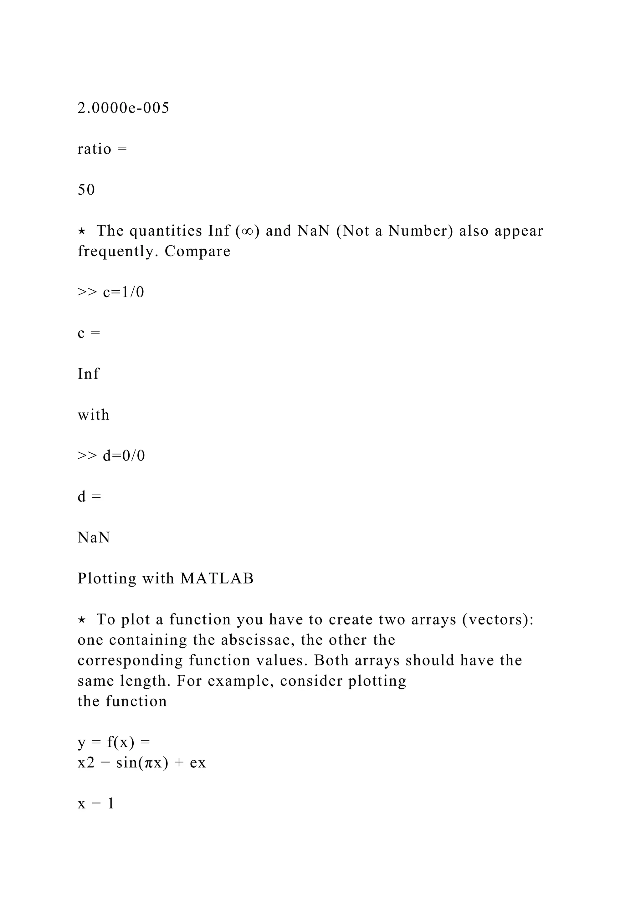 2.0000e-005
ratio =
50
⋆ The quantities Inf (∞) and NaN (Not a Number) also appear
frequently. Compare
>> c=1/0
c =
Inf
with
>> d=0/0
d =
NaN
Plotting with MATLAB
⋆ To plot a function you have to create two arrays (vectors):
one containing the abscissae, the other the
corresponding function values. Both arrays should have the
same length. For example, consider plotting
the function
y = f(x) =
x2 − sin(πx) + ex
x − 1
 