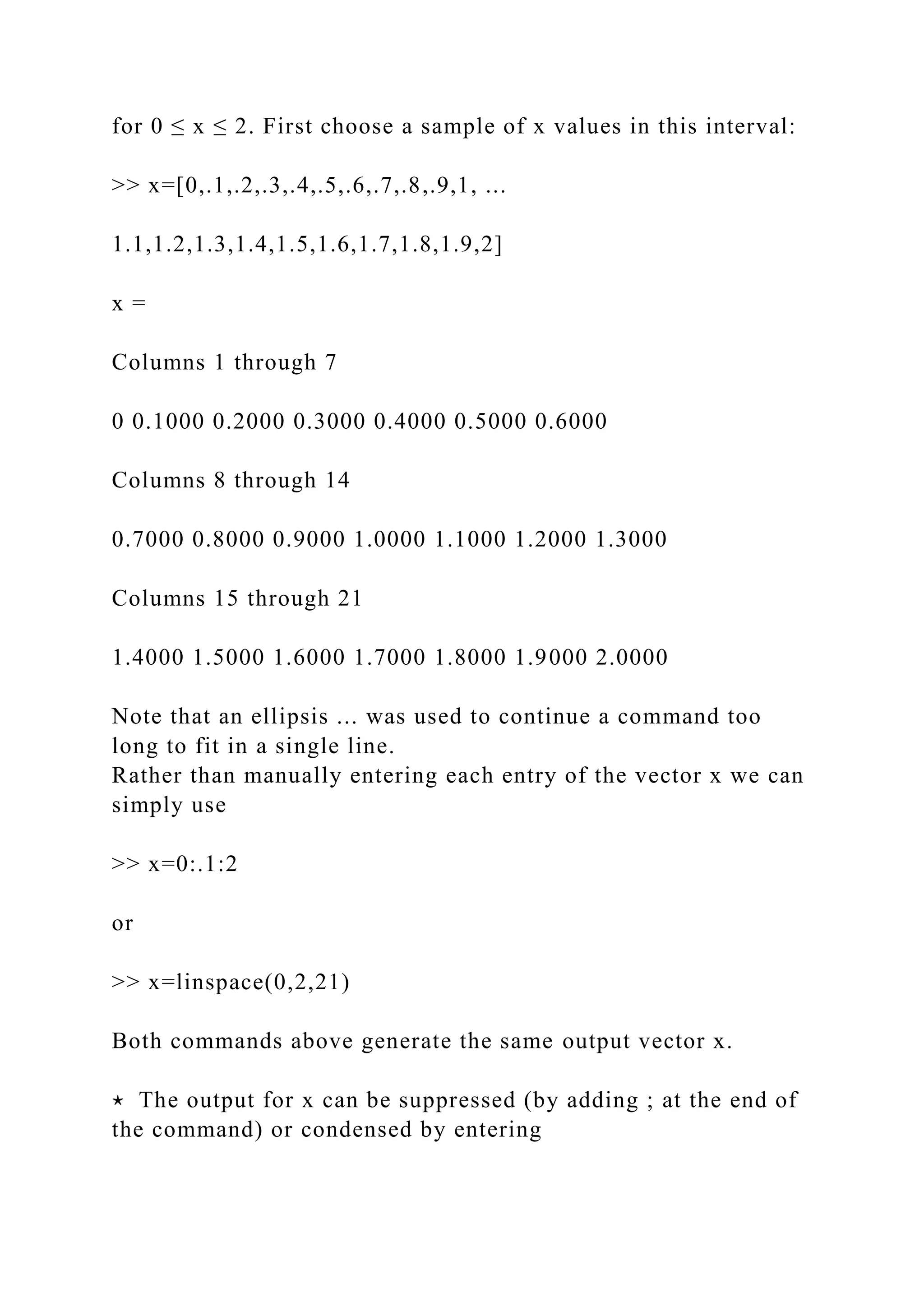 for 0 ≤ x ≤ 2. First choose a sample of x values in this interval:
>> x=[0,.1,.2,.3,.4,.5,.6,.7,.8,.9,1, ...
1.1,1.2,1.3,1.4,1.5,1.6,1.7,1.8,1.9,2]
x =
Columns 1 through 7
0 0.1000 0.2000 0.3000 0.4000 0.5000 0.6000
Columns 8 through 14
0.7000 0.8000 0.9000 1.0000 1.1000 1.2000 1.3000
Columns 15 through 21
1.4000 1.5000 1.6000 1.7000 1.8000 1.9000 2.0000
Note that an ellipsis ... was used to continue a command too
long to fit in a single line.
Rather than manually entering each entry of the vector x we can
simply use
>> x=0:.1:2
or
>> x=linspace(0,2,21)
Both commands above generate the same output vector x.
⋆ The output for x can be suppressed (by adding ; at the end of
the command) or condensed by entering
 