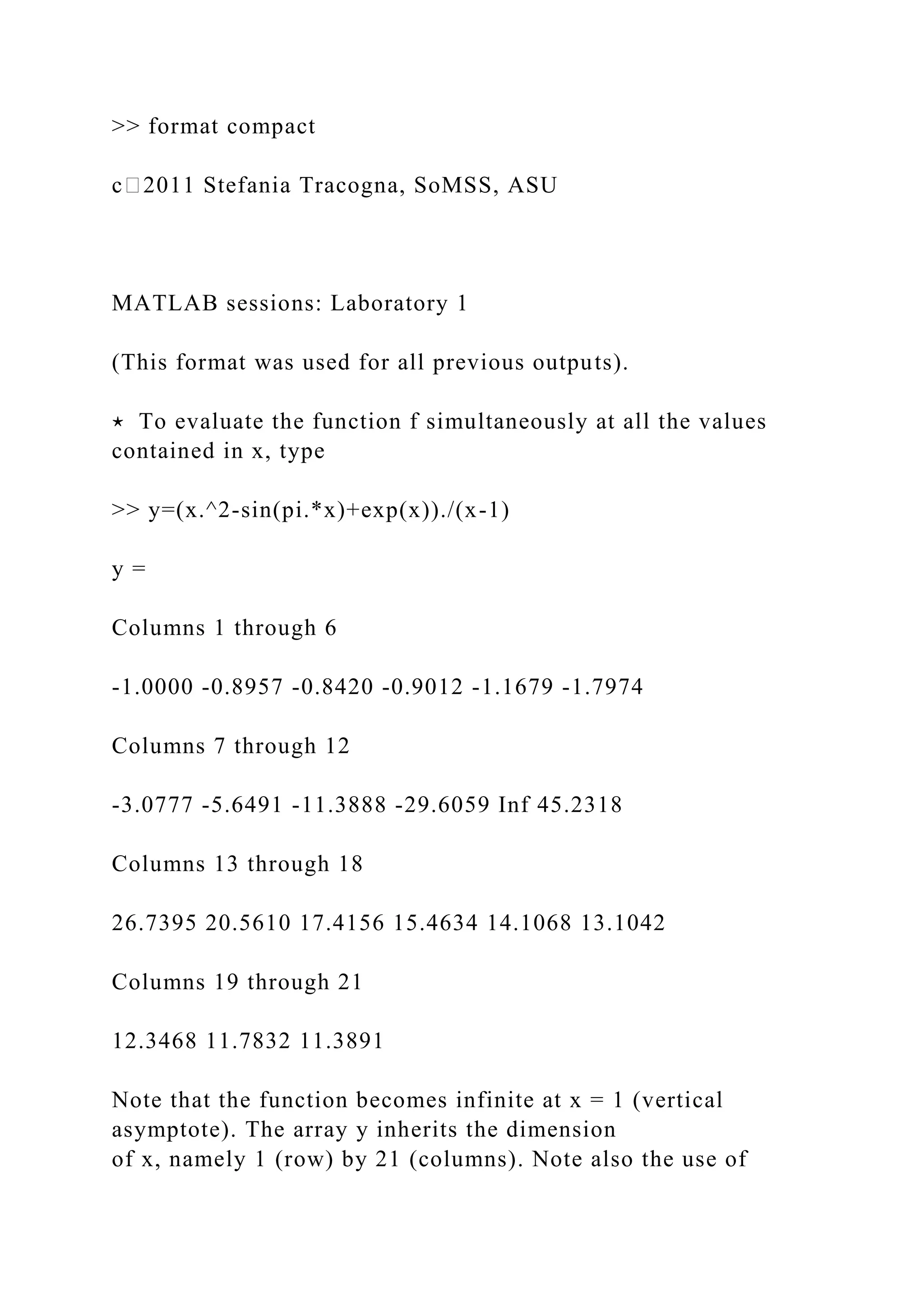 >> format compact
c⃝2011 Stefania Tracogna, SoMSS, ASU
MATLAB sessions: Laboratory 1
(This format was used for all previous outputs).
⋆ To evaluate the function f simultaneously at all the values
contained in x, type
>> y=(x.^2-sin(pi.*x)+exp(x))./(x-1)
y =
Columns 1 through 6
-1.0000 -0.8957 -0.8420 -0.9012 -1.1679 -1.7974
Columns 7 through 12
-3.0777 -5.6491 -11.3888 -29.6059 Inf 45.2318
Columns 13 through 18
26.7395 20.5610 17.4156 15.4634 14.1068 13.1042
Columns 19 through 21
12.3468 11.7832 11.3891
Note that the function becomes infinite at x = 1 (vertical
asymptote). The array y inherits the dimension
of x, namely 1 (row) by 21 (columns). Note also the use of
 