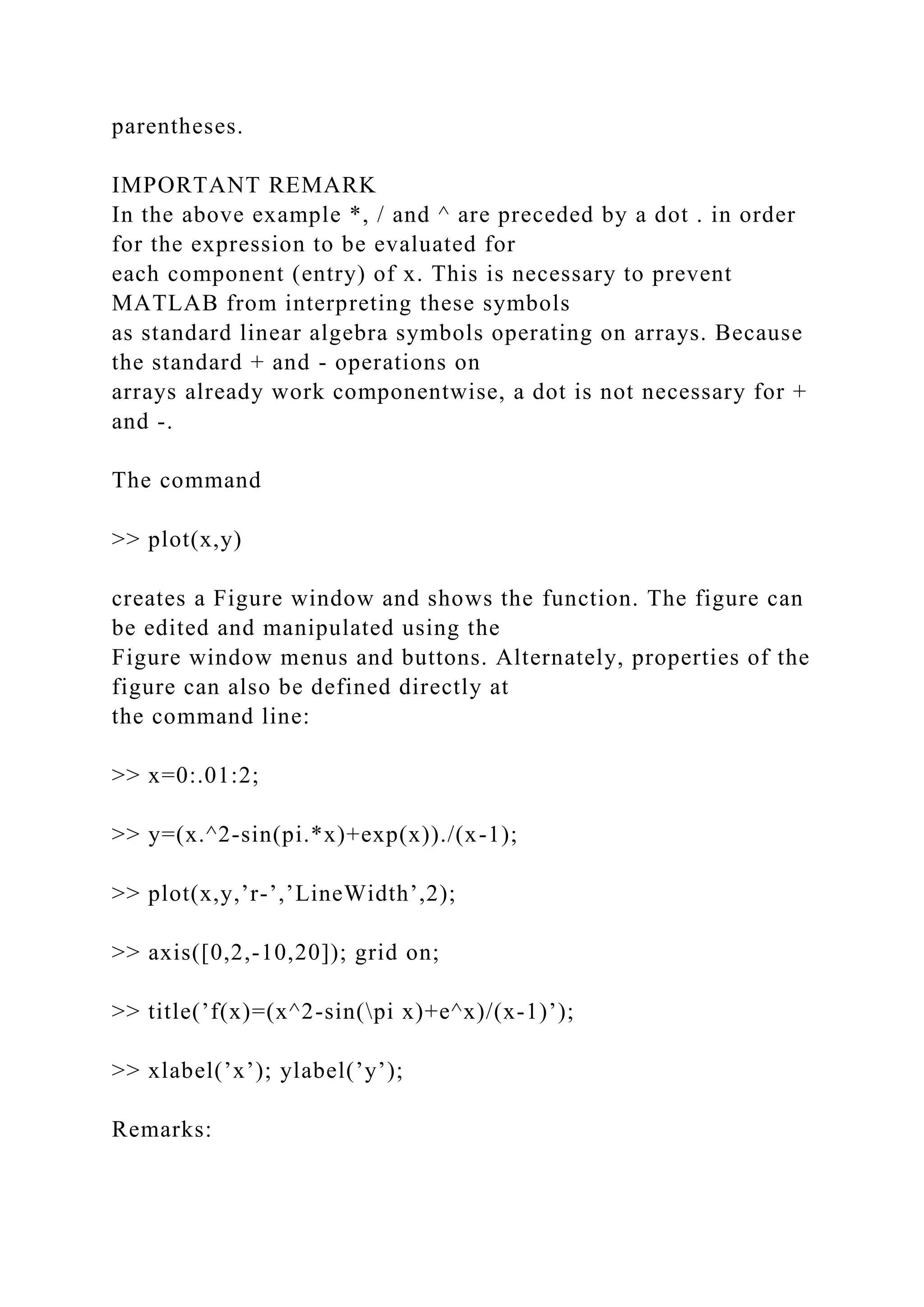parentheses.
IMPORTANT REMARK
In the above example *, / and ^ are preceded by a dot . in order
for the expression to be evaluated for
each component (entry) of x. This is necessary to prevent
MATLAB from interpreting these symbols
as standard linear algebra symbols operating on arrays. Because
the standard + and - operations on
arrays already work componentwise, a dot is not necessary for +
and -.
The command
>> plot(x,y)
creates a Figure window and shows the function. The figure can
be edited and manipulated using the
Figure window menus and buttons. Alternately, properties of the
figure can also be defined directly at
the command line:
>> x=0:.01:2;
>> y=(x.^2-sin(pi.*x)+exp(x))./(x-1);
>> plot(x,y,’r-’,’LineWidth’,2);
>> axis([0,2,-10,20]); grid on;
>> title(’f(x)=(x^2-sin(pi x)+e^x)/(x-1)’);
>> xlabel(’x’); ylabel(’y’);
Remarks:
 