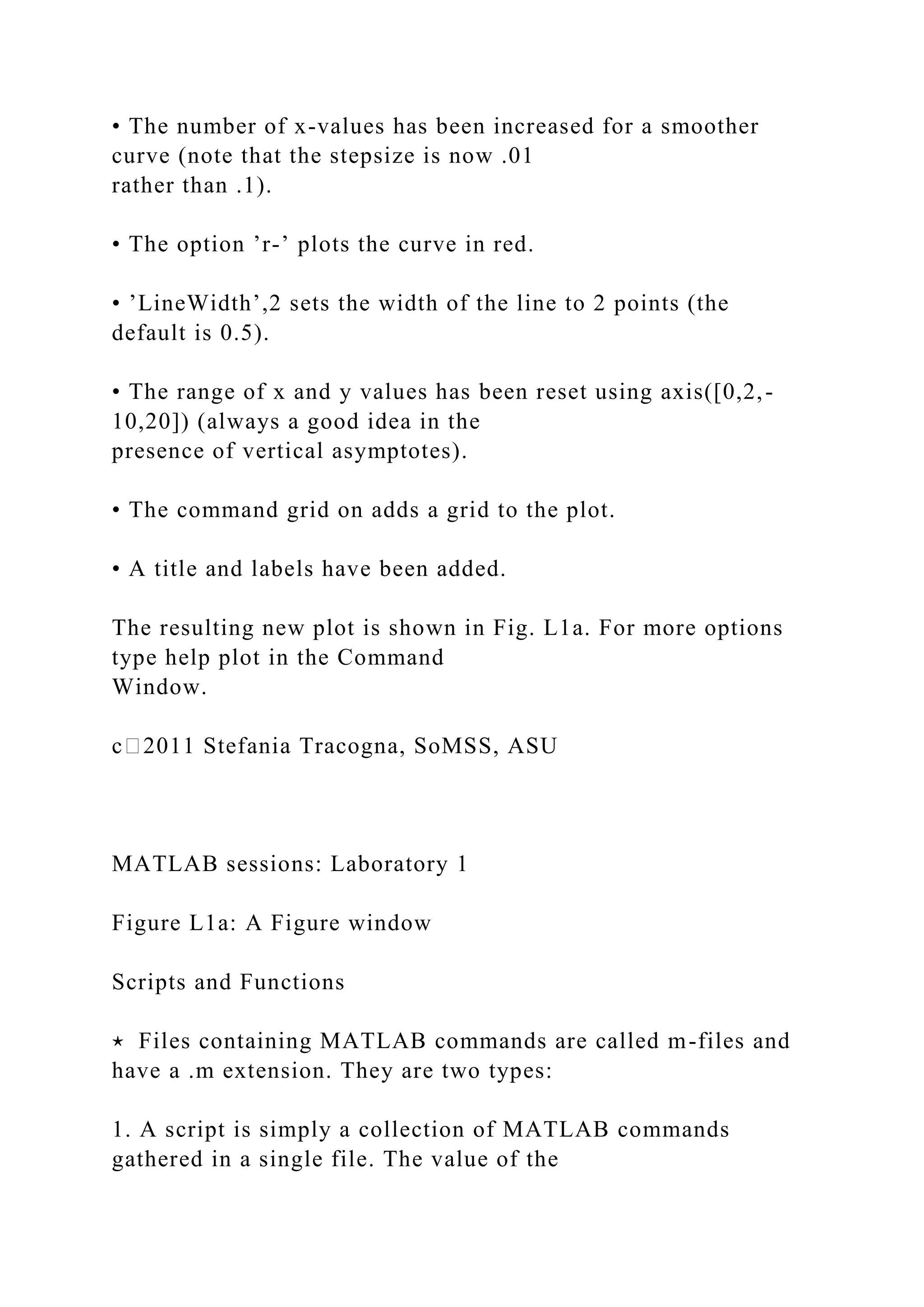 • The number of x-values has been increased for a smoother
curve (note that the stepsize is now .01
rather than .1).
• The option ’r-’ plots the curve in red.
• ’LineWidth’,2 sets the width of the line to 2 points (the
default is 0.5).
• The range of x and y values has been reset using axis([0,2,-
10,20]) (always a good idea in the
presence of vertical asymptotes).
• The command grid on adds a grid to the plot.
• A title and labels have been added.
The resulting new plot is shown in Fig. L1a. For more options
type help plot in the Command
Window.
c⃝2011 Stefania Tracogna, SoMSS, ASU
MATLAB sessions: Laboratory 1
Figure L1a: A Figure window
Scripts and Functions
⋆ Files containing MATLAB commands are called m-files and
have a .m extension. They are two types:
1. A script is simply a collection of MATLAB commands
gathered in a single file. The value of the
 