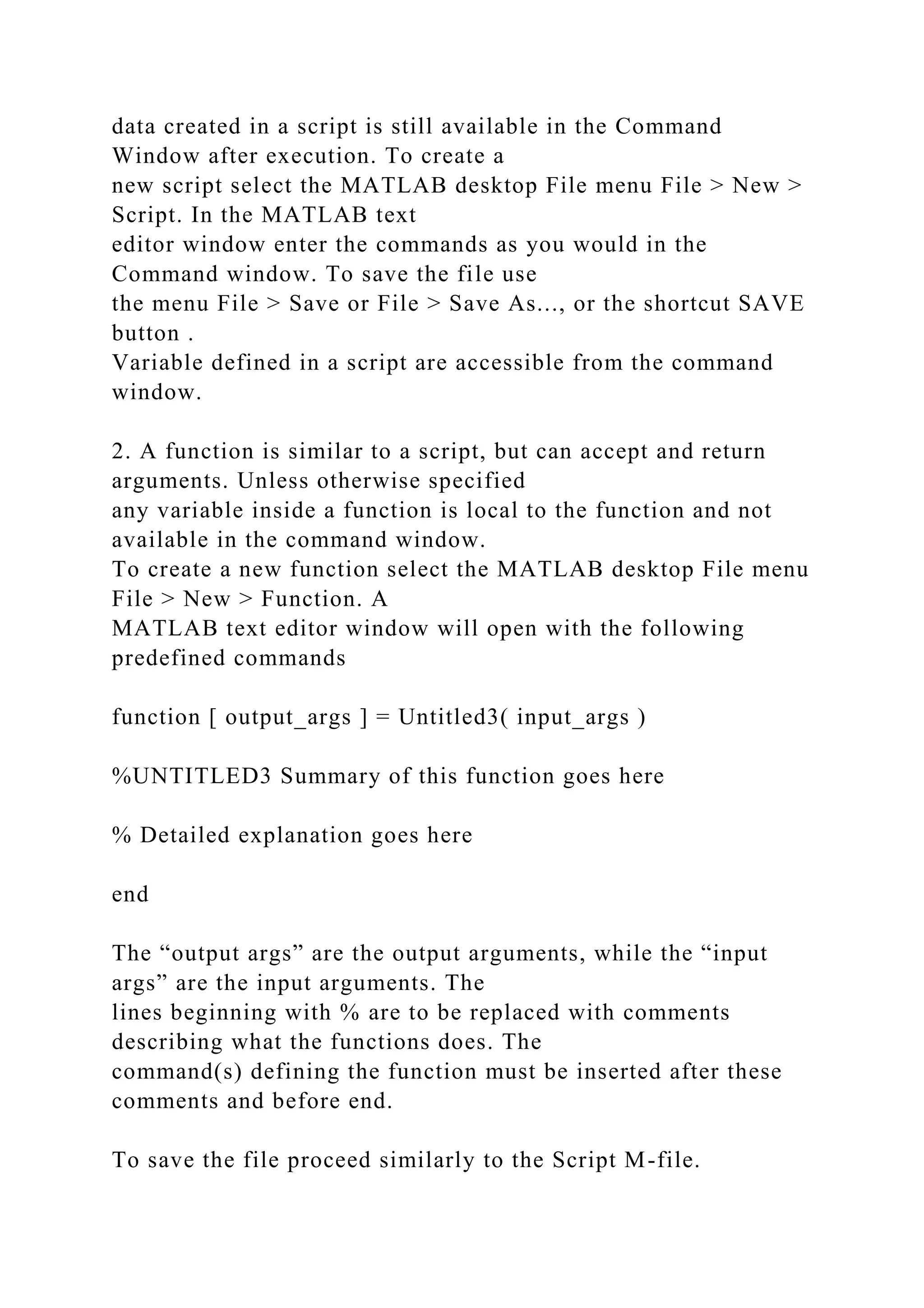 data created in a script is still available in the Command
Window after execution. To create a
new script select the MATLAB desktop File menu File > New >
Script. In the MATLAB text
editor window enter the commands as you would in the
Command window. To save the file use
the menu File > Save or File > Save As..., or the shortcut SAVE
button .
Variable defined in a script are accessible from the command
window.
2. A function is similar to a script, but can accept and return
arguments. Unless otherwise specified
any variable inside a function is local to the function and not
available in the command window.
To create a new function select the MATLAB desktop File menu
File > New > Function. A
MATLAB text editor window will open with the following
predefined commands
function [ output_args ] = Untitled3( input_args )
%UNTITLED3 Summary of this function goes here
% Detailed explanation goes here
end
The “output args” are the output arguments, while the “input
args” are the input arguments. The
lines beginning with % are to be replaced with comments
describing what the functions does. The
command(s) defining the function must be inserted after these
comments and before end.
To save the file proceed similarly to the Script M-file.
 