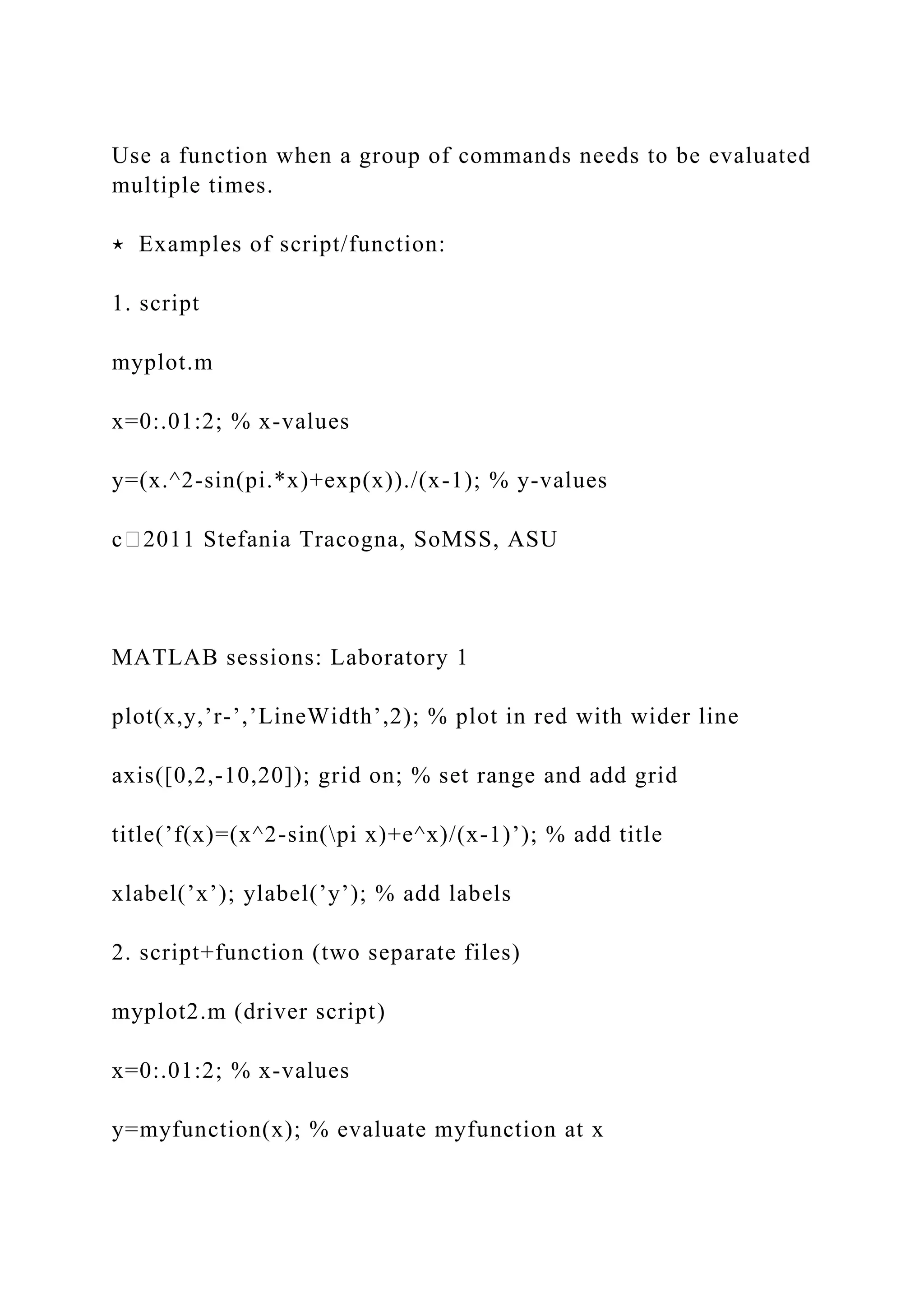 Use a function when a group of commands needs to be evaluated
multiple times.
⋆ Examples of script/function:
1. script
myplot.m
x=0:.01:2; % x-values
y=(x.^2-sin(pi.*x)+exp(x))./(x-1); % y-values
c⃝2011 Stefania Tracogna, SoMSS, ASU
MATLAB sessions: Laboratory 1
plot(x,y,’r-’,’LineWidth’,2); % plot in red with wider line
axis([0,2,-10,20]); grid on; % set range and add grid
title(’f(x)=(x^2-sin(pi x)+e^x)/(x-1)’); % add title
xlabel(’x’); ylabel(’y’); % add labels
2. script+function (two separate files)
myplot2.m (driver script)
x=0:.01:2; % x-values
y=myfunction(x); % evaluate myfunction at x
 