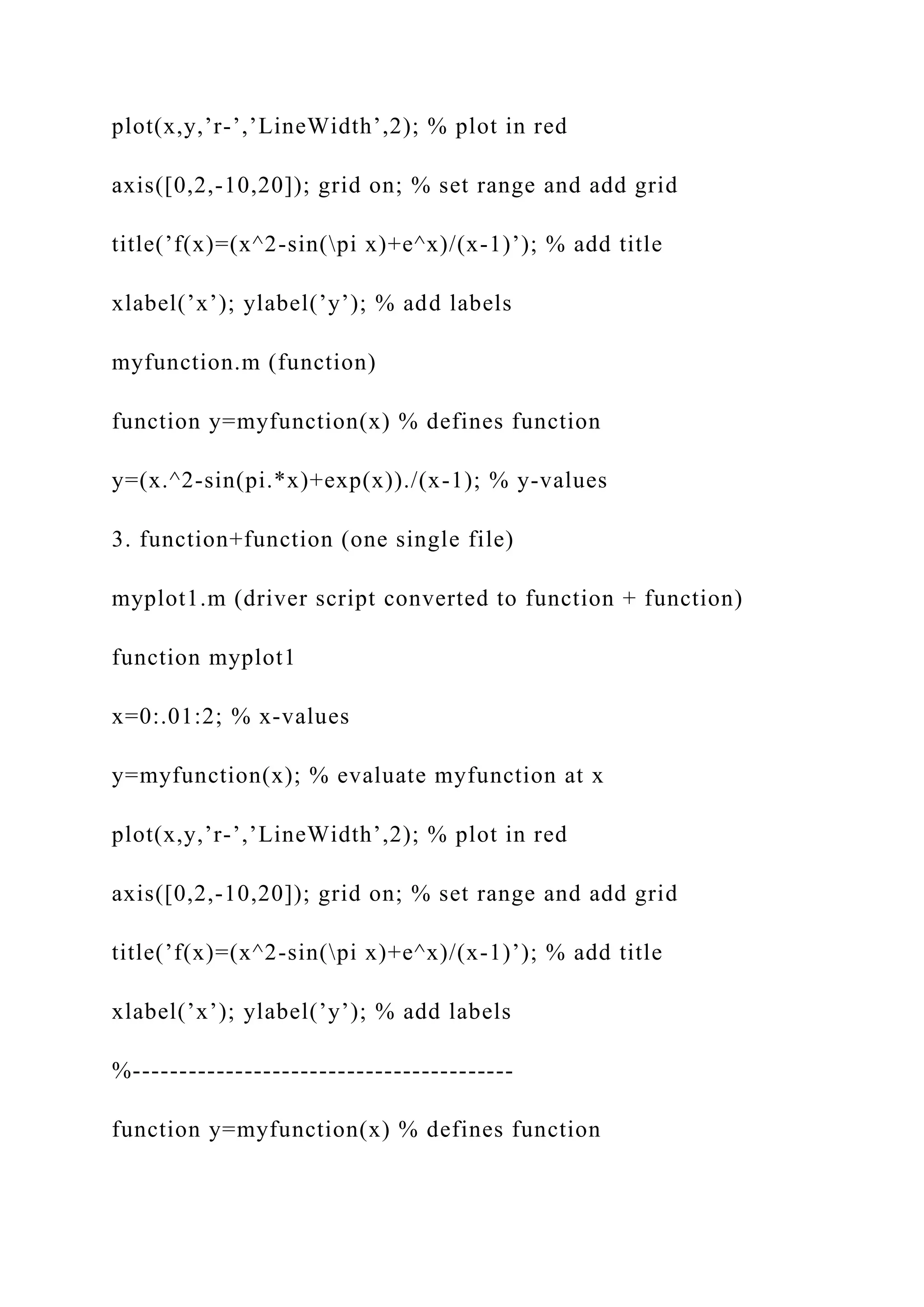 plot(x,y,’r-’,’LineWidth’,2); % plot in red
axis([0,2,-10,20]); grid on; % set range and add grid
title(’f(x)=(x^2-sin(pi x)+e^x)/(x-1)’); % add title
xlabel(’x’); ylabel(’y’); % add labels
myfunction.m (function)
function y=myfunction(x) % defines function
y=(x.^2-sin(pi.*x)+exp(x))./(x-1); % y-values
3. function+function (one single file)
myplot1.m (driver script converted to function + function)
function myplot1
x=0:.01:2; % x-values
y=myfunction(x); % evaluate myfunction at x
plot(x,y,’r-’,’LineWidth’,2); % plot in red
axis([0,2,-10,20]); grid on; % set range and add grid
title(’f(x)=(x^2-sin(pi x)+e^x)/(x-1)’); % add title
xlabel(’x’); ylabel(’y’); % add labels
%-----------------------------------------
function y=myfunction(x) % defines function
 