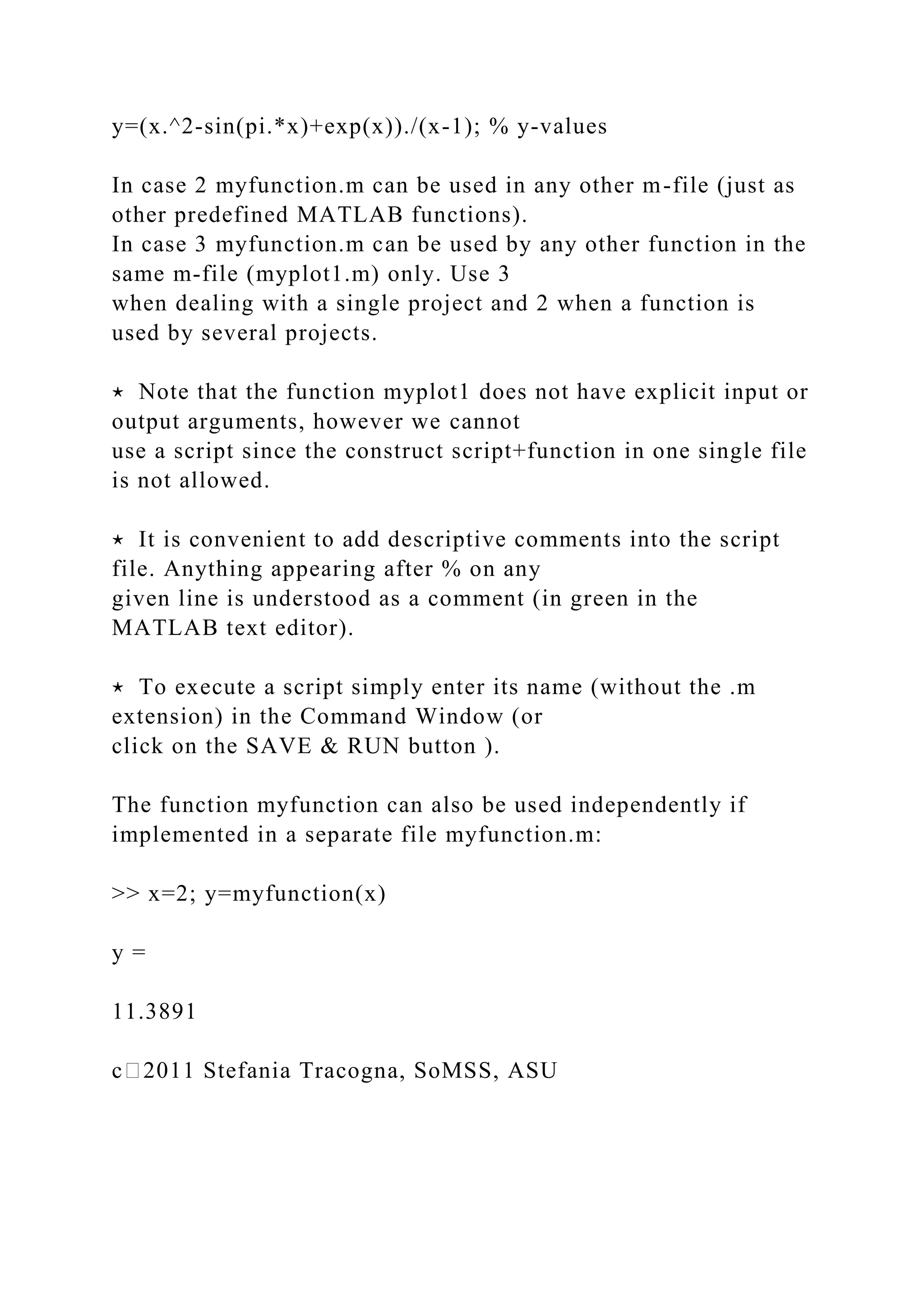 y=(x.^2-sin(pi.*x)+exp(x))./(x-1); % y-values
In case 2 myfunction.m can be used in any other m-file (just as
other predefined MATLAB functions).
In case 3 myfunction.m can be used by any other function in the
same m-file (myplot1.m) only. Use 3
when dealing with a single project and 2 when a function is
used by several projects.
⋆ Note that the function myplot1 does not have explicit input or
output arguments, however we cannot
use a script since the construct script+function in one single file
is not allowed.
⋆ It is convenient to add descriptive comments into the script
file. Anything appearing after % on any
given line is understood as a comment (in green in the
MATLAB text editor).
⋆ To execute a script simply enter its name (without the .m
extension) in the Command Window (or
click on the SAVE & RUN button ).
The function myfunction can also be used independently if
implemented in a separate file myfunction.m:
>> x=2; y=myfunction(x)
y =
11.3891
c⃝2011 Stefania Tracogna, SoMSS, ASU
 
