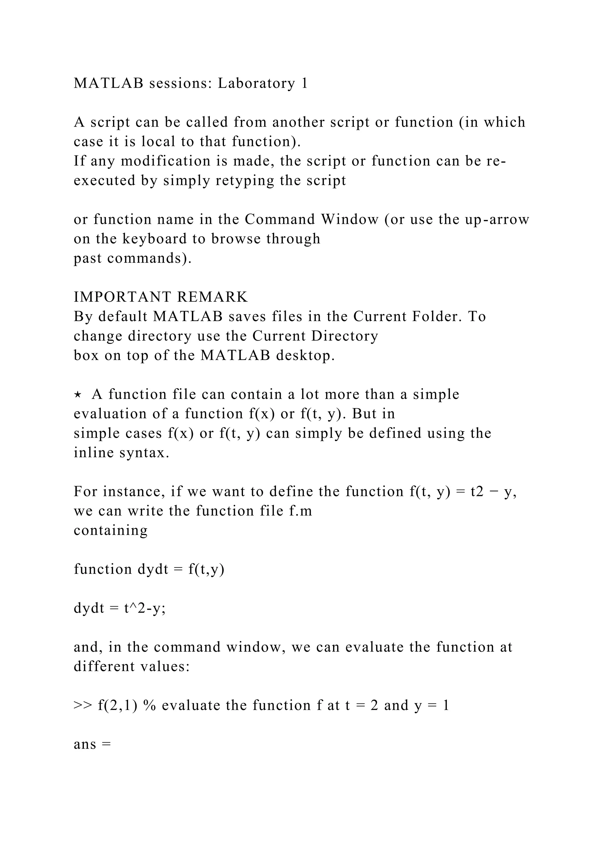 MATLAB sessions: Laboratory 1
A script can be called from another script or function (in which
case it is local to that function).
If any modification is made, the script or function can be re-
executed by simply retyping the script
or function name in the Command Window (or use the up-arrow
on the keyboard to browse through
past commands).
IMPORTANT REMARK
By default MATLAB saves files in the Current Folder. To
change directory use the Current Directory
box on top of the MATLAB desktop.
⋆ A function file can contain a lot more than a simple
evaluation of a function f(x) or f(t, y). But in
simple cases f(x) or f(t, y) can simply be defined using the
inline syntax.
For instance, if we want to define the function f(t, y) = t2 − y,
we can write the function file f.m
containing
function dydt = f(t,y)
dydt = t^2-y;
and, in the command window, we can evaluate the function at
different values:
>> f(2,1) % evaluate the function f at t = 2 and y = 1
ans =
 