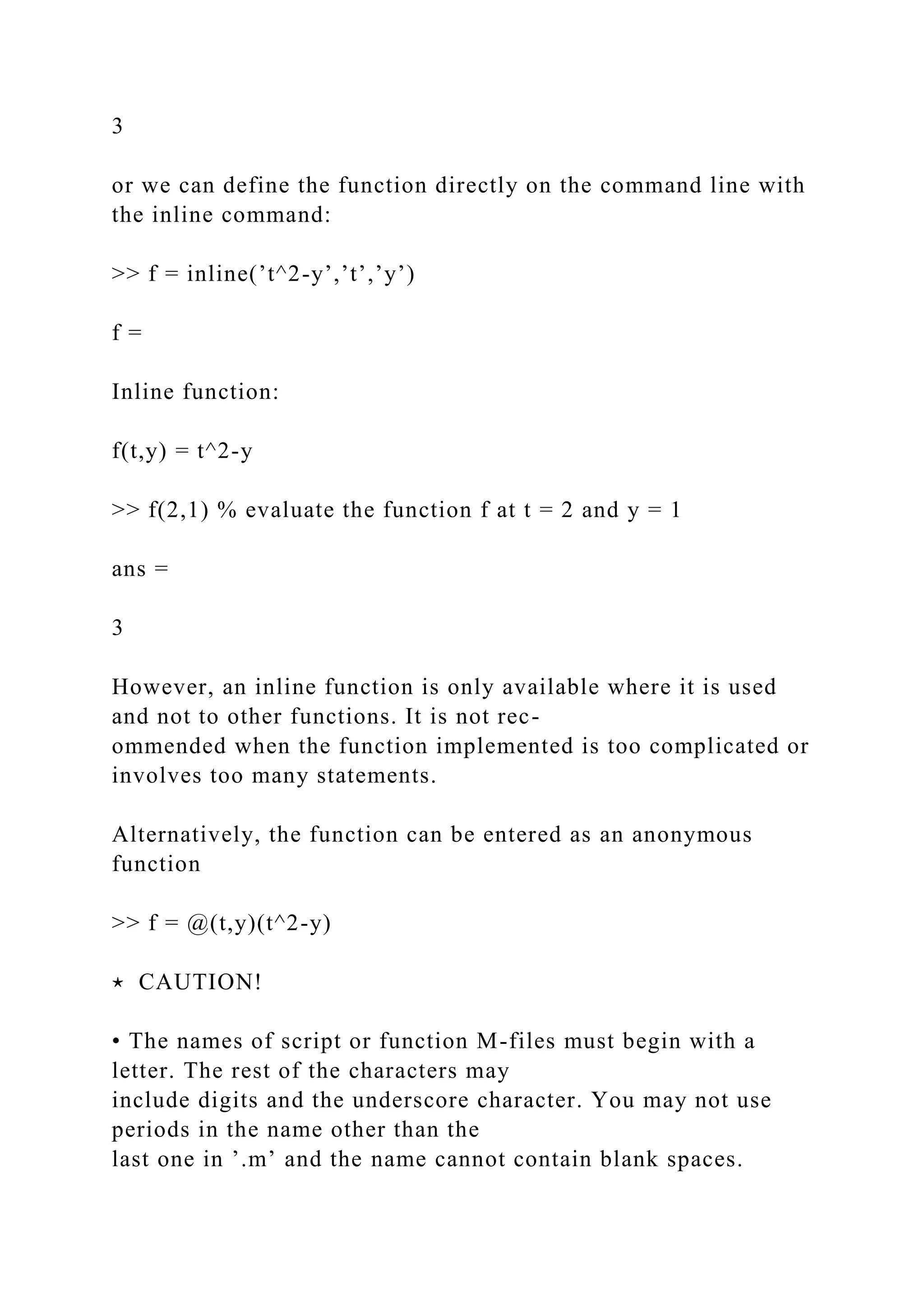 3
or we can define the function directly on the command line with
the inline command:
>> f = inline(’t^2-y’,’t’,’y’)
f =
Inline function:
f(t,y) = t^2-y
>> f(2,1) % evaluate the function f at t = 2 and y = 1
ans =
3
However, an inline function is only available where it is used
and not to other functions. It is not rec-
ommended when the function implemented is too complicated or
involves too many statements.
Alternatively, the function can be entered as an anonymous
function
>> f = @(t,y)(t^2-y)
⋆ CAUTION!
• The names of script or function M-files must begin with a
letter. The rest of the characters may
include digits and the underscore character. You may not use
periods in the name other than the
last one in ’.m’ and the name cannot contain blank spaces.
 