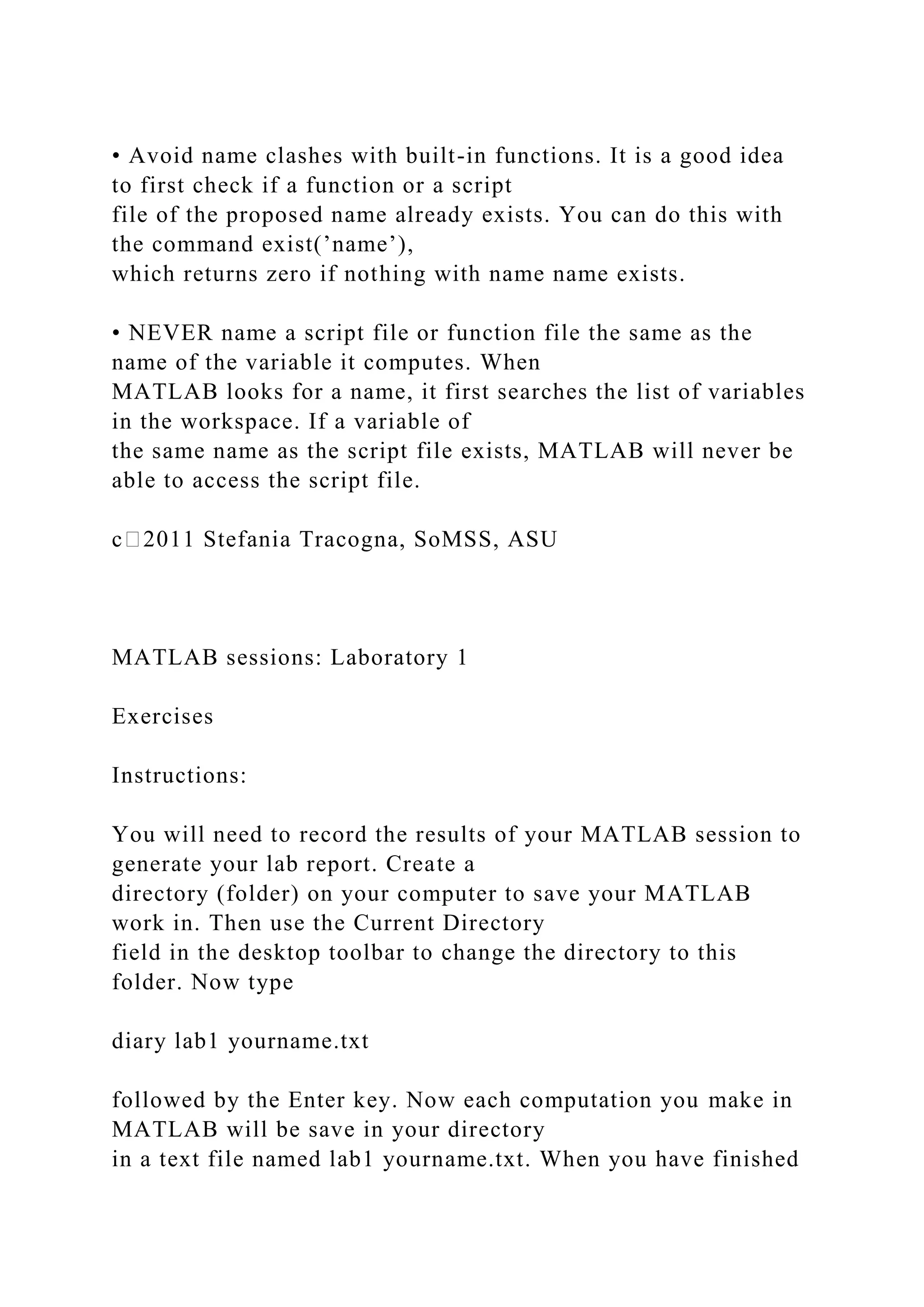 • Avoid name clashes with built-in functions. It is a good idea
to first check if a function or a script
file of the proposed name already exists. You can do this with
the command exist(’name’),
which returns zero if nothing with name name exists.
• NEVER name a script file or function file the same as the
name of the variable it computes. When
MATLAB looks for a name, it first searches the list of variables
in the workspace. If a variable of
the same name as the script file exists, MATLAB will never be
able to access the script file.
c⃝2011 Stefania Tracogna, SoMSS, ASU
MATLAB sessions: Laboratory 1
Exercises
Instructions:
You will need to record the results of your MATLAB session to
generate your lab report. Create a
directory (folder) on your computer to save your MATLAB
work in. Then use the Current Directory
field in the desktop toolbar to change the directory to this
folder. Now type
diary lab1 yourname.txt
followed by the Enter key. Now each computation you make in
MATLAB will be save in your directory
in a text file named lab1 yourname.txt. When you have finished
 