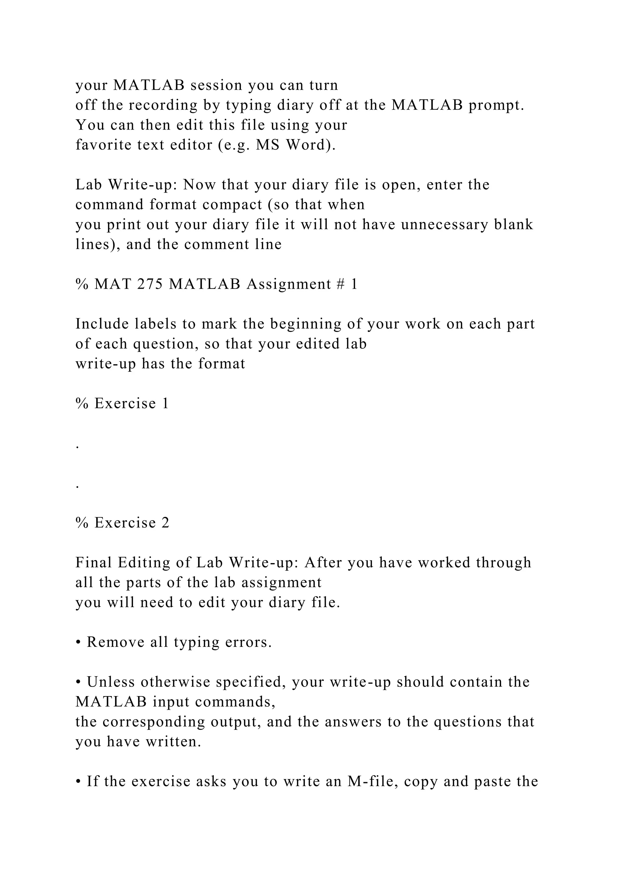 your MATLAB session you can turn
off the recording by typing diary off at the MATLAB prompt.
You can then edit this file using your
favorite text editor (e.g. MS Word).
Lab Write-up: Now that your diary file is open, enter the
command format compact (so that when
you print out your diary file it will not have unnecessary blank
lines), and the comment line
% MAT 275 MATLAB Assignment # 1
Include labels to mark the beginning of your work on each part
of each question, so that your edited lab
write-up has the format
% Exercise 1
.
.
% Exercise 2
Final Editing of Lab Write-up: After you have worked through
all the parts of the lab assignment
you will need to edit your diary file.
• Remove all typing errors.
• Unless otherwise specified, your write-up should contain the
MATLAB input commands,
the corresponding output, and the answers to the questions that
you have written.
• If the exercise asks you to write an M-file, copy and paste the
 