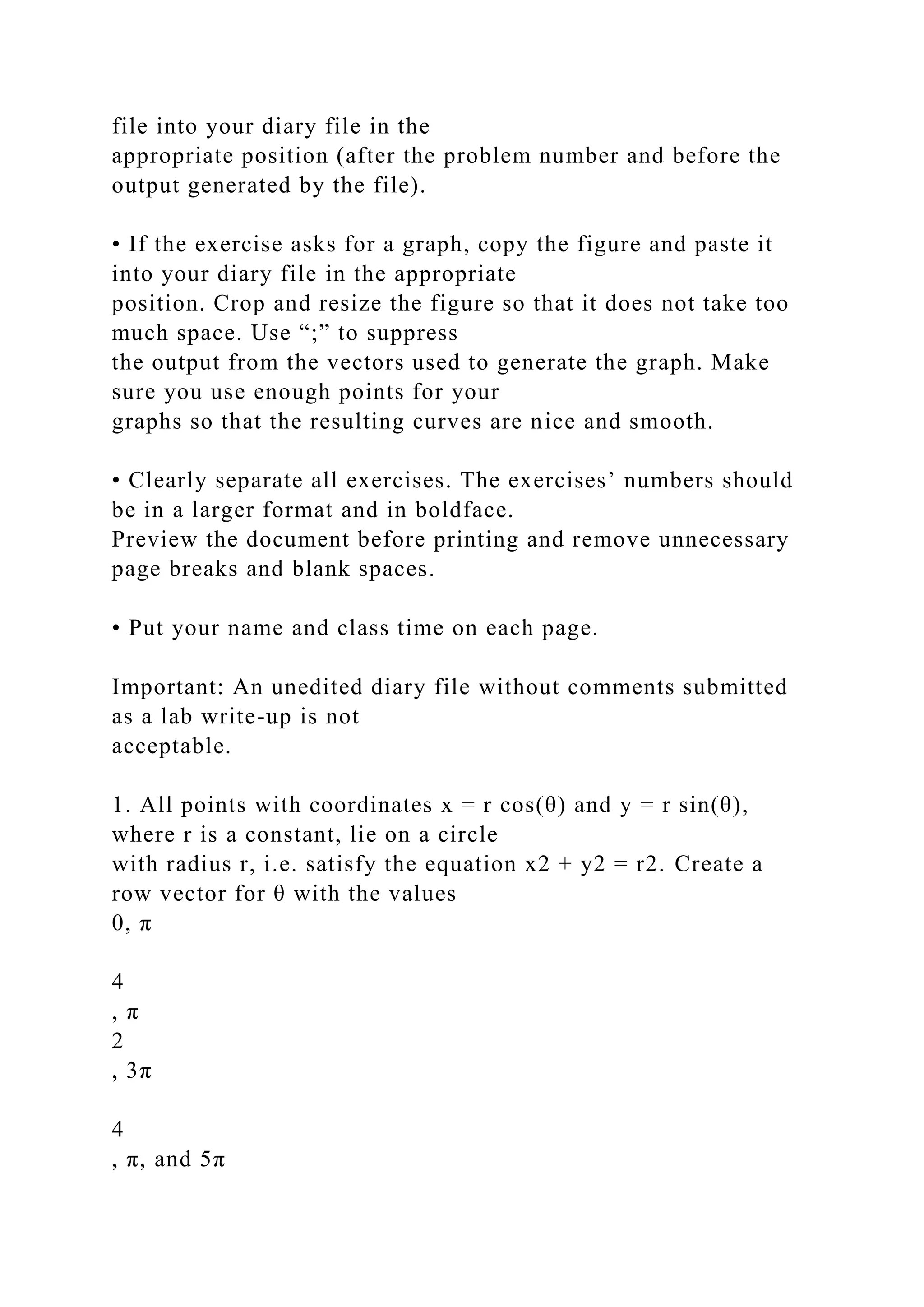 file into your diary file in the
appropriate position (after the problem number and before the
output generated by the file).
• If the exercise asks for a graph, copy the figure and paste it
into your diary file in the appropriate
position. Crop and resize the figure so that it does not take too
much space. Use “;” to suppress
the output from the vectors used to generate the graph. Make
sure you use enough points for your
graphs so that the resulting curves are nice and smooth.
• Clearly separate all exercises. The exercises’ numbers should
be in a larger format and in boldface.
Preview the document before printing and remove unnecessary
page breaks and blank spaces.
• Put your name and class time on each page.
Important: An unedited diary file without comments submitted
as a lab write-up is not
acceptable.
1. All points with coordinates x = r cos(θ) and y = r sin(θ),
where r is a constant, lie on a circle
with radius r, i.e. satisfy the equation x2 + y2 = r2. Create a
row vector for θ with the values
0, π
4
, π
2
, 3π
4
, π, and 5π
 