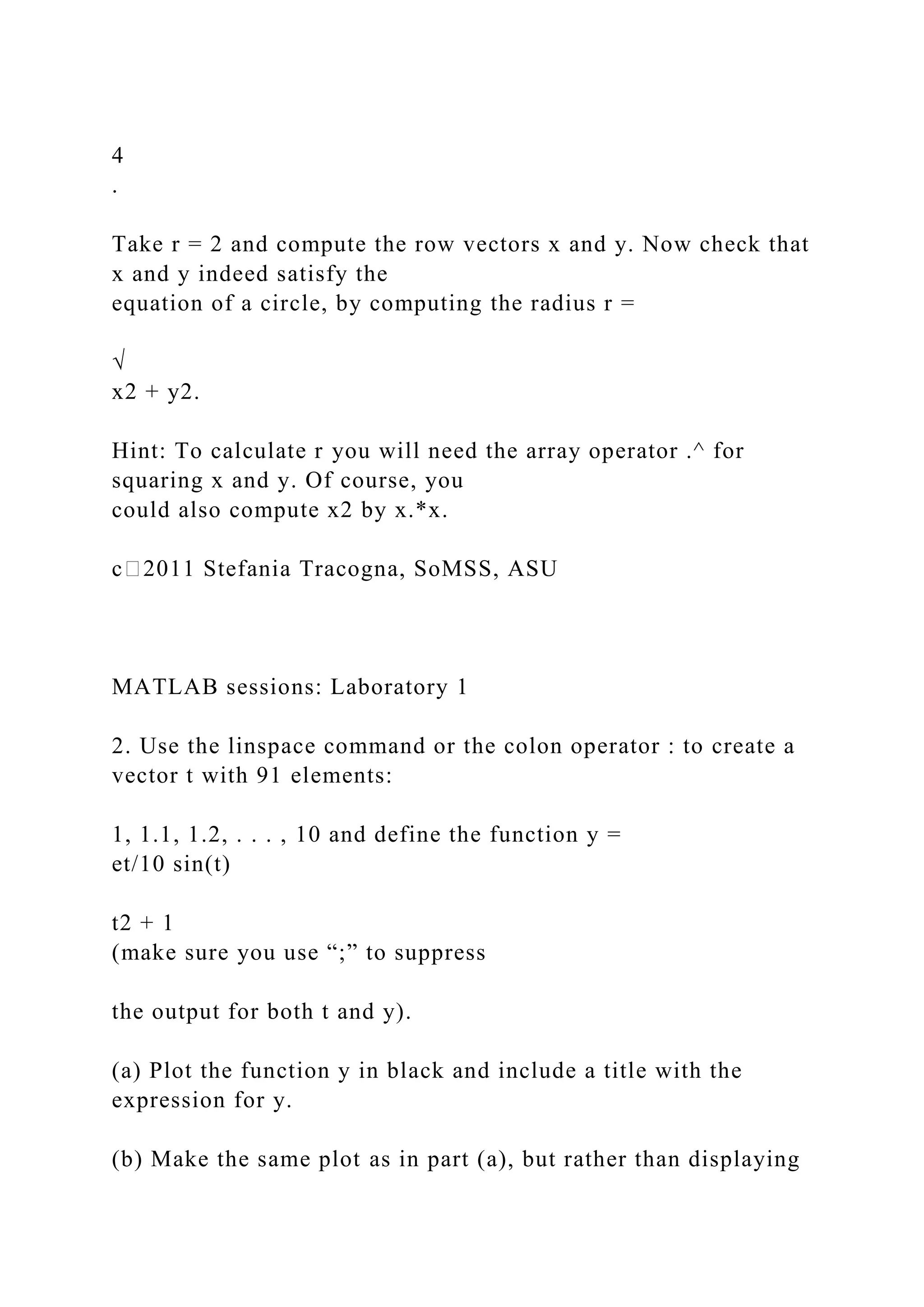 4
.
Take r = 2 and compute the row vectors x and y. Now check that
x and y indeed satisfy the
equation of a circle, by computing the radius r =
√
x2 + y2.
Hint: To calculate r you will need the array operator .^ for
squaring x and y. Of course, you
could also compute x2 by x.*x.
c⃝2011 Stefania Tracogna, SoMSS, ASU
MATLAB sessions: Laboratory 1
2. Use the linspace command or the colon operator : to create a
vector t with 91 elements:
1, 1.1, 1.2, . . . , 10 and define the function y =
et/10 sin(t)
t2 + 1
(make sure you use “;” to suppress
the output for both t and y).
(a) Plot the function y in black and include a title with the
expression for y.
(b) Make the same plot as in part (a), but rather than displaying
 