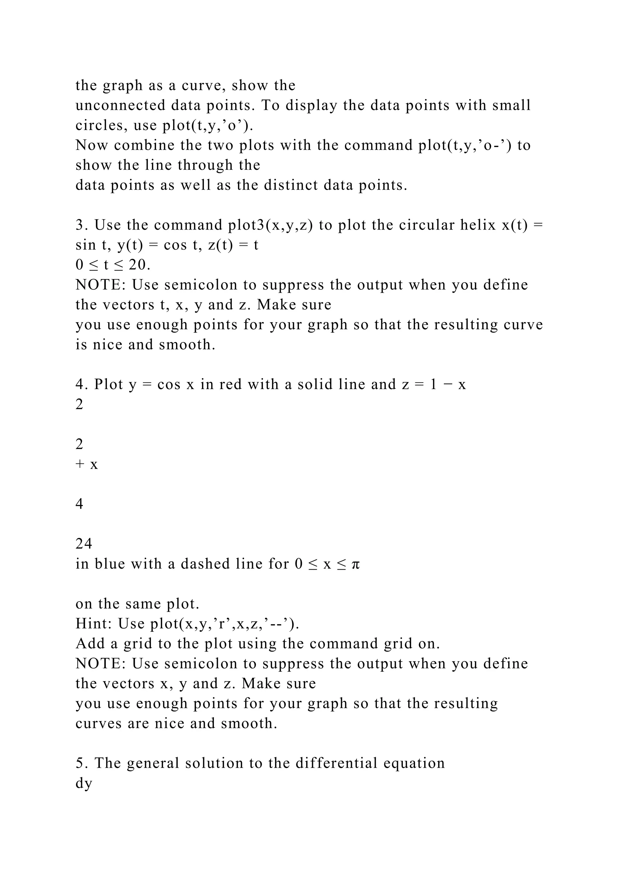 the graph as a curve, show the
unconnected data points. To display the data points with small
circles, use plot(t,y,’o’).
Now combine the two plots with the command plot(t,y,’o-’) to
show the line through the
data points as well as the distinct data points.
3. Use the command plot3(x,y,z) to plot the circular helix x(t) =
sin t, y(t) = cos t, z(t) = t
0 ≤ t ≤ 20.
NOTE: Use semicolon to suppress the output when you define
the vectors t, x, y and z. Make sure
you use enough points for your graph so that the resulting curve
is nice and smooth.
4. Plot y = cos x in red with a solid line and z = 1 − x
2
2
+ x
4
24
in blue with a dashed line for 0 ≤ x ≤ π
on the same plot.
Hint: Use plot(x,y,’r’,x,z,’--’).
Add a grid to the plot using the command grid on.
NOTE: Use semicolon to suppress the output when you define
the vectors x, y and z. Make sure
you use enough points for your graph so that the resulting
curves are nice and smooth.
5. The general solution to the differential equation
dy
 