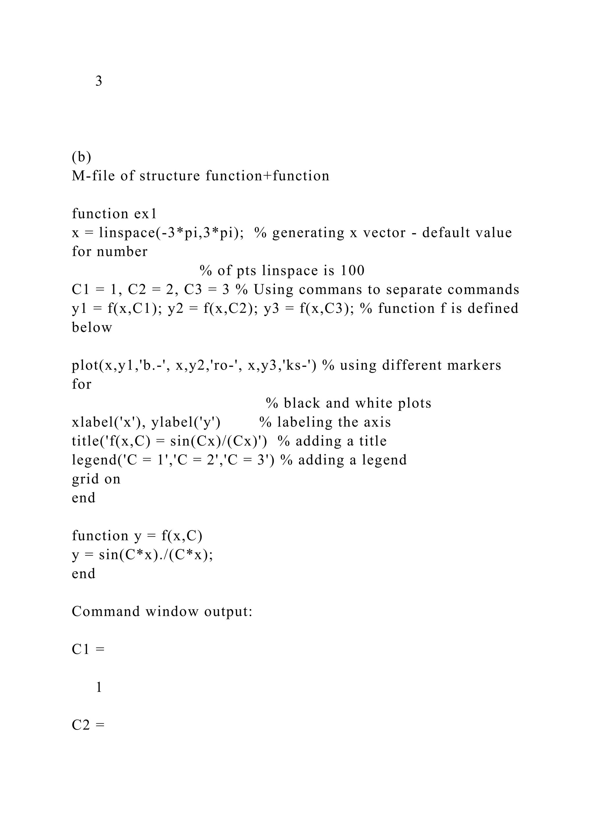 3
(b)
M-file of structure function+function
function ex1
x = linspace(-3*pi,3*pi); % generating x vector - default value
for number
% of pts linspace is 100
C1 = 1, C2 = 2, C3 = 3 % Using commans to separate commands
y1 = f(x,C1); y2 = f(x,C2); y3 = f(x,C3); % function f is defined
below
plot(x,y1,'b.-', x,y2,'ro-', x,y3,'ks-') % using different markers
for
% black and white plots
xlabel('x'), ylabel('y') % labeling the axis
title('f(x,C) = sin(Cx)/(Cx)') % adding a title
legend('C = 1','C = 2','C = 3') % adding a legend
grid on
end
function y = f(x,C)
y = sin(C*x)./(C*x);
end
Command window output:
C1 =
1
C2 =
 