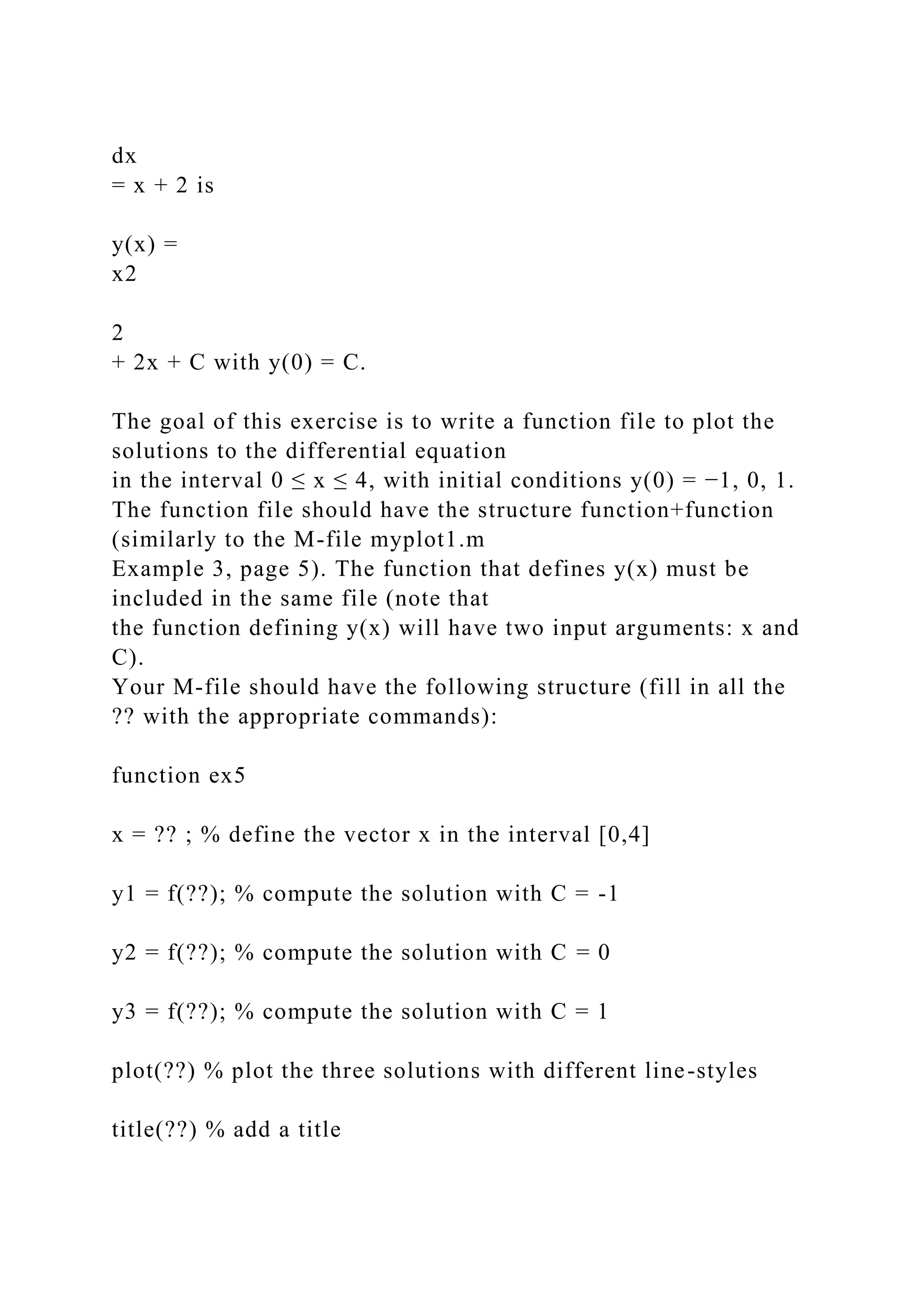 dx
= x + 2 is
y(x) =
x2
2
+ 2x + C with y(0) = C.
The goal of this exercise is to write a function file to plot the
solutions to the differential equation
in the interval 0 ≤ x ≤ 4, with initial conditions y(0) = −1, 0, 1.
The function file should have the structure function+function
(similarly to the M-file myplot1.m
Example 3, page 5). The function that defines y(x) must be
included in the same file (note that
the function defining y(x) will have two input arguments: x and
C).
Your M-file should have the following structure (fill in all the
?? with the appropriate commands):
function ex5
x = ?? ; % define the vector x in the interval [0,4]
y1 = f(??); % compute the solution with C = -1
y2 = f(??); % compute the solution with C = 0
y3 = f(??); % compute the solution with C = 1
plot(??) % plot the three solutions with different line-styles
title(??) % add a title
 