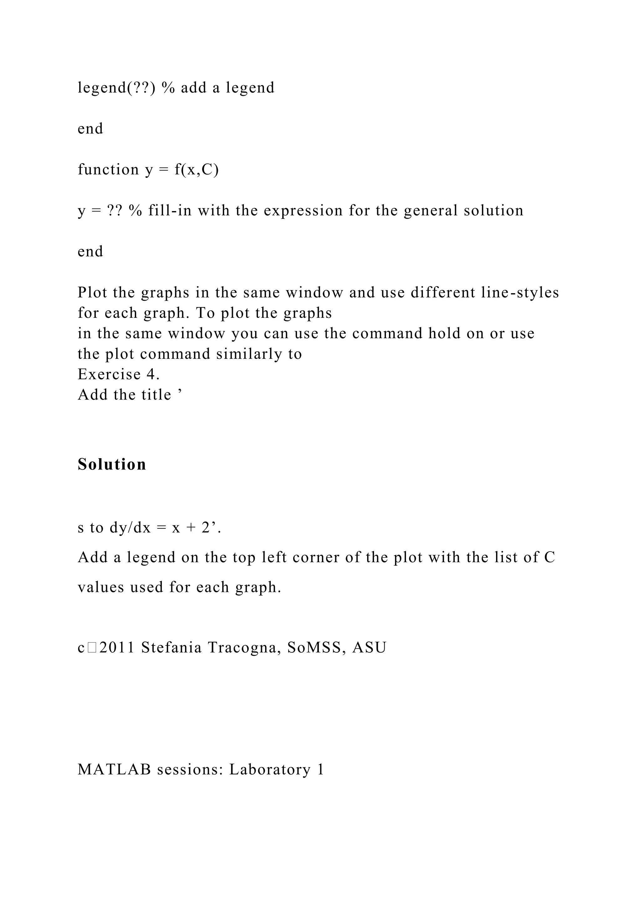 legend(??) % add a legend
end
function y = f(x,C)
y = ?? % fill-in with the expression for the general solution
end
Plot the graphs in the same window and use different line-styles
for each graph. To plot the graphs
in the same window you can use the command hold on or use
the plot command similarly to
Exercise 4.
Add the title ’
Solution
s to dy/dx = x + 2’.
Add a legend on the top left corner of the plot with the list of C
values used for each graph.
c⃝2011 Stefania Tracogna, SoMSS, ASU
MATLAB sessions: Laboratory 1
 