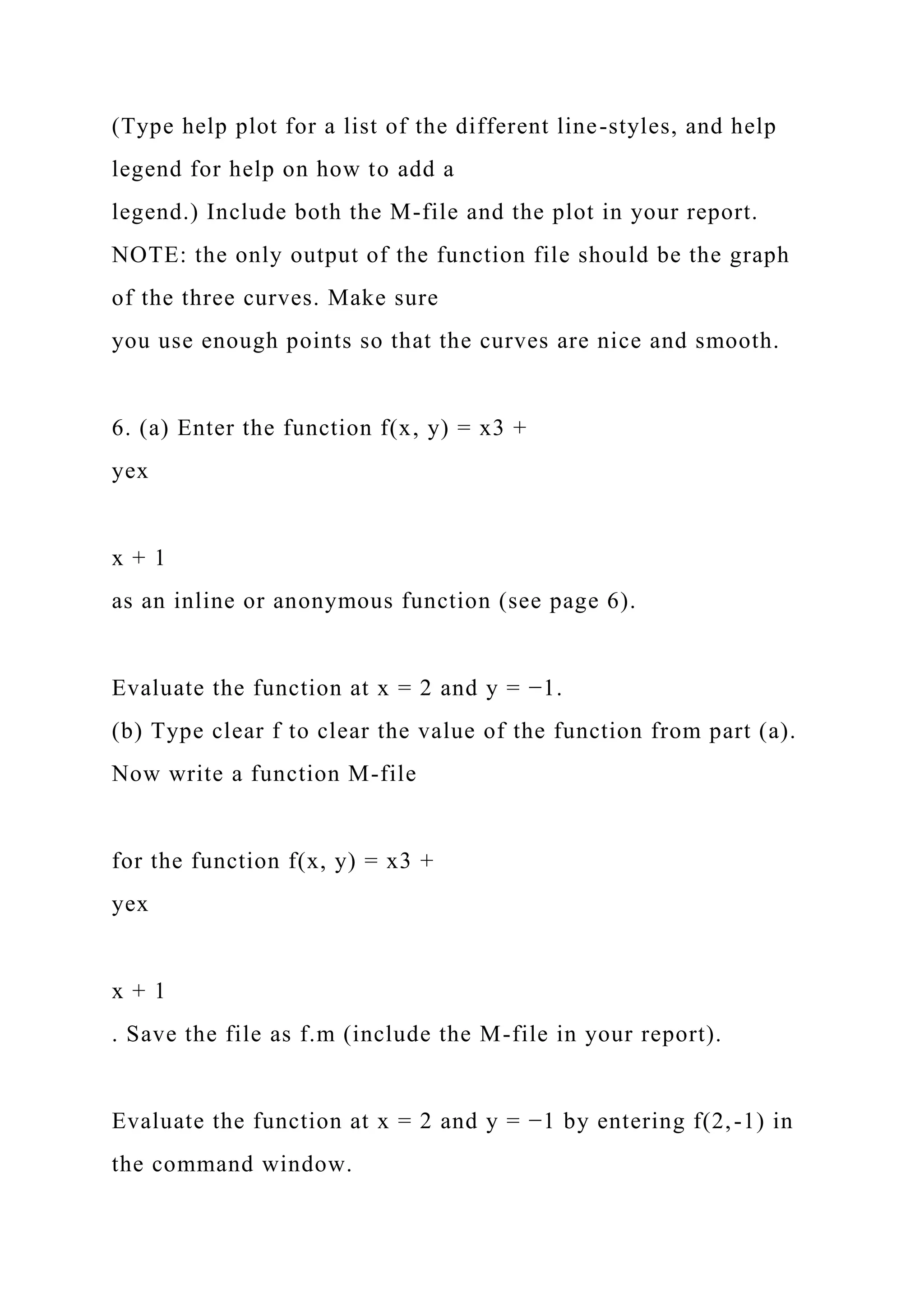 (Type help plot for a list of the different line-styles, and help
legend for help on how to add a
legend.) Include both the M-file and the plot in your report.
NOTE: the only output of the function file should be the graph
of the three curves. Make sure
you use enough points so that the curves are nice and smooth.
6. (a) Enter the function f(x, y) = x3 +
yex
x + 1
as an inline or anonymous function (see page 6).
Evaluate the function at x = 2 and y = −1.
(b) Type clear f to clear the value of the function from part (a).
Now write a function M-file
for the function f(x, y) = x3 +
yex
x + 1
. Save the file as f.m (include the M-file in your report).
Evaluate the function at x = 2 and y = −1 by entering f(2,-1) in
the command window.
 