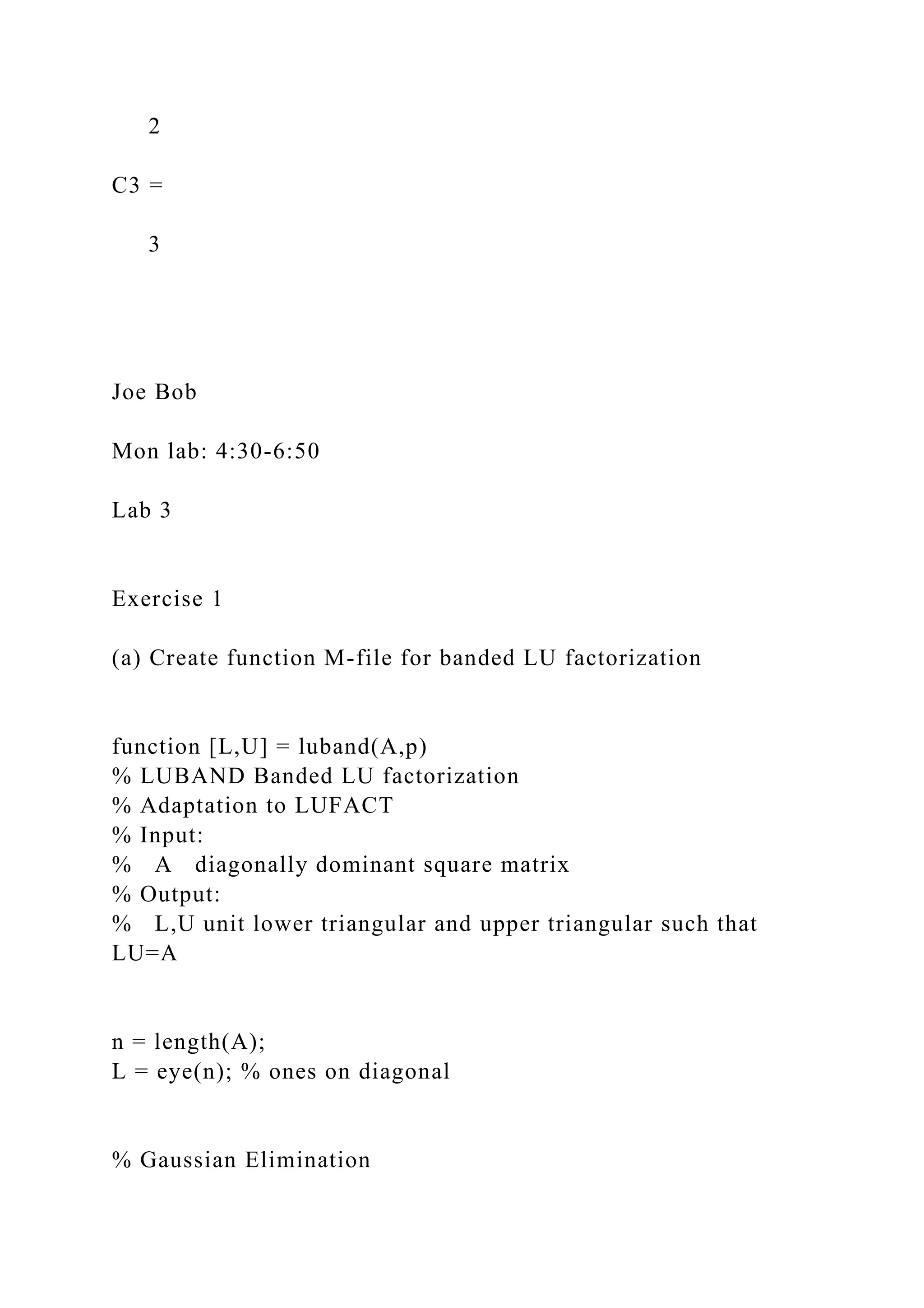 2
C3 =
3
Joe Bob
Mon lab: 4:30-6:50
Lab 3
Exercise 1
(a) Create function M-file for banded LU factorization
function [L,U] = luband(A,p)
% LUBAND Banded LU factorization
% Adaptation to LUFACT
% Input:
% A diagonally dominant square matrix
% Output:
% L,U unit lower triangular and upper triangular such that
LU=A
n = length(A);
L = eye(n); % ones on diagonal
% Gaussian Elimination
 