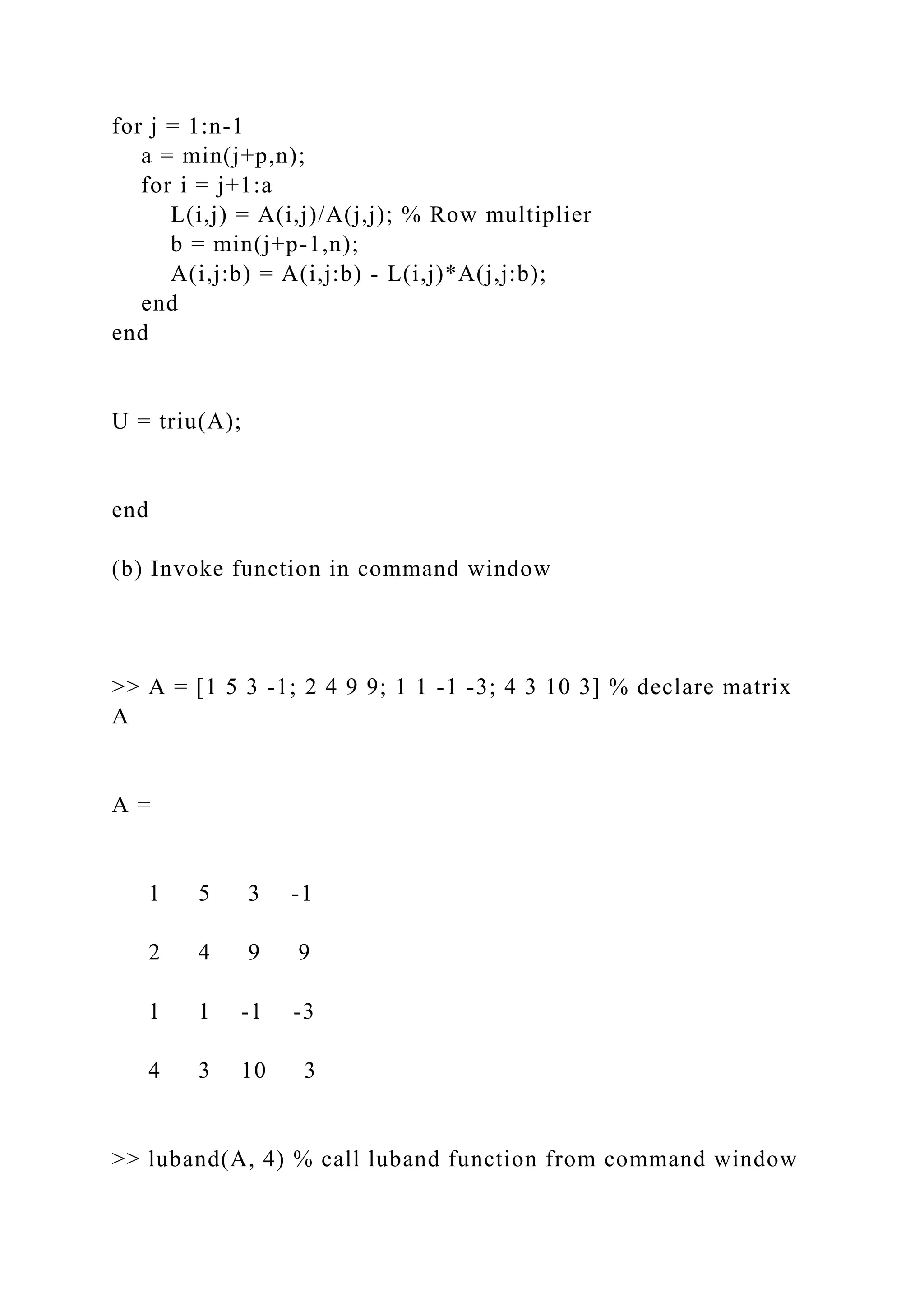 for j = 1:n-1
a = min(j+p,n);
for i = j+1:a
L(i,j) = A(i,j)/A(j,j); % Row multiplier
b = min(j+p-1,n);
A(i,j:b) = A(i,j:b) - L(i,j)*A(j,j:b);
end
end
U = triu(A);
end
(b) Invoke function in command window
>> A = [1 5 3 -1; 2 4 9 9; 1 1 -1 -3; 4 3 10 3] % declare matrix
A
A =
1 5 3 -1
2 4 9 9
1 1 -1 -3
4 3 10 3
>> luband(A, 4) % call luband function from command window
 