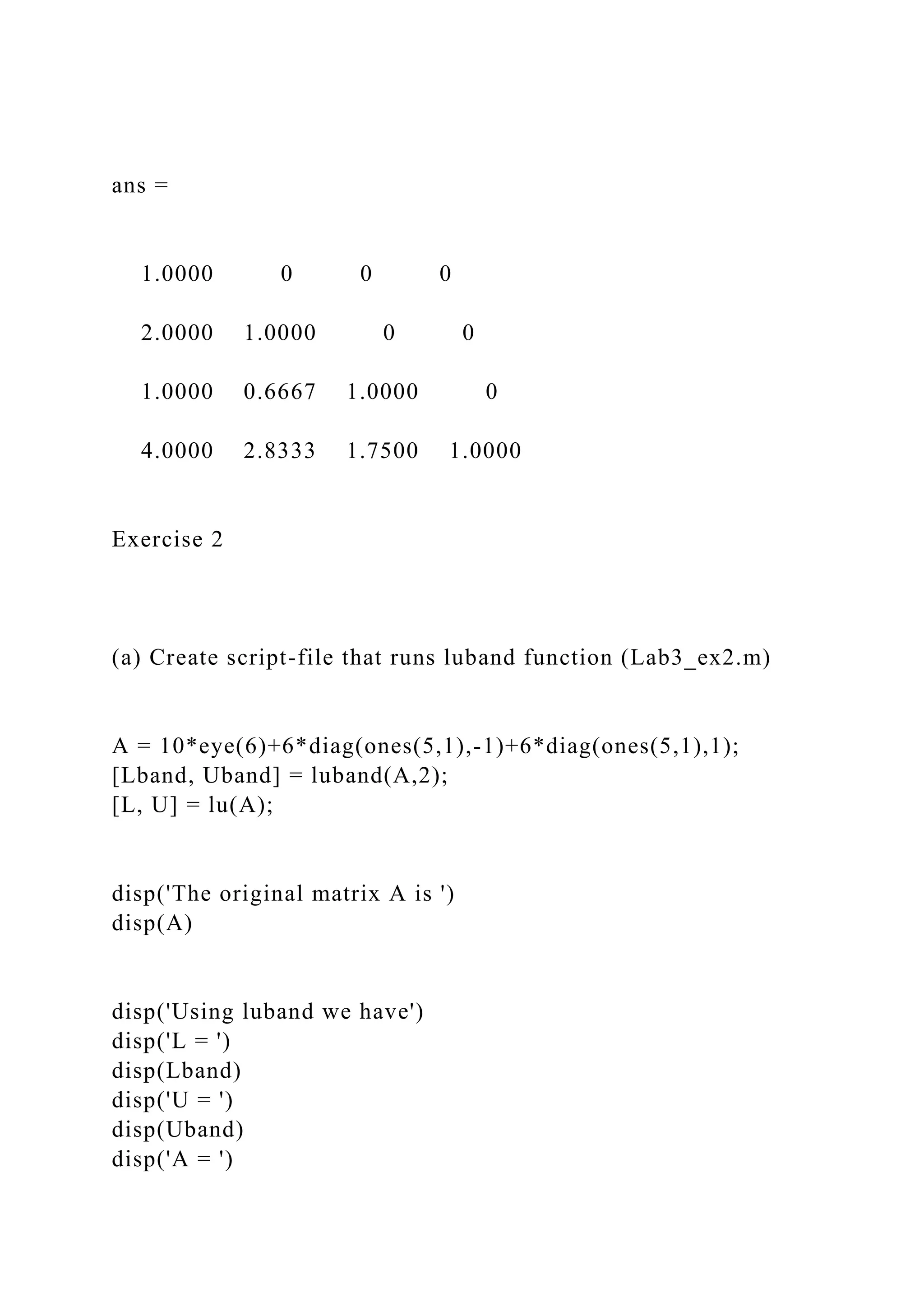 ans =
1.0000 0 0 0
2.0000 1.0000 0 0
1.0000 0.6667 1.0000 0
4.0000 2.8333 1.7500 1.0000
Exercise 2
(a) Create script-file that runs luband function (Lab3_ex2.m)
A = 10*eye(6)+6*diag(ones(5,1),-1)+6*diag(ones(5,1),1);
[Lband, Uband] = luband(A,2);
[L, U] = lu(A);
disp('The original matrix A is ')
disp(A)
disp('Using luband we have')
disp('L = ')
disp(Lband)
disp('U = ')
disp(Uband)
disp('A = ')
 