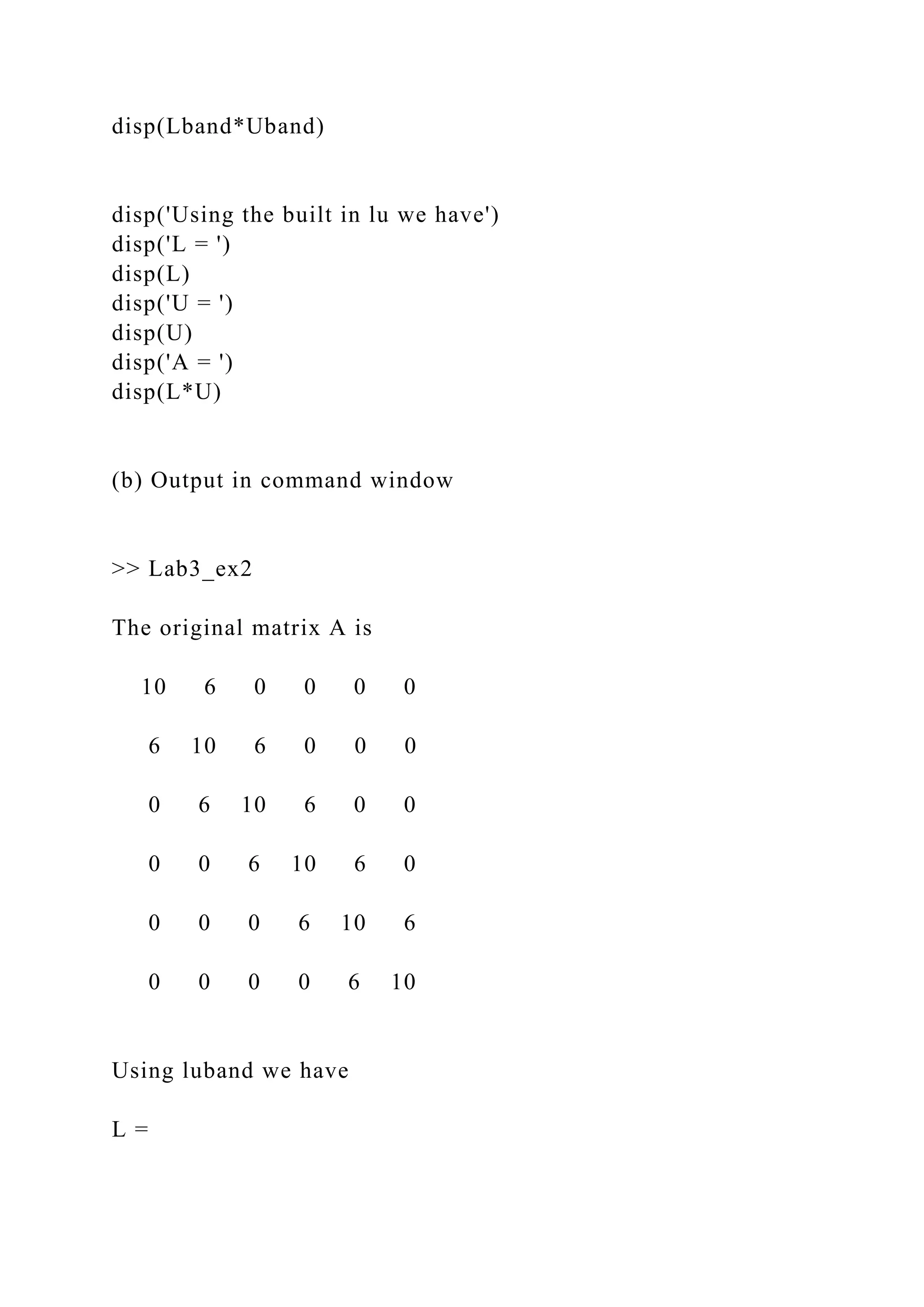 disp(Lband*Uband)
disp('Using the built in lu we have')
disp('L = ')
disp(L)
disp('U = ')
disp(U)
disp('A = ')
disp(L*U)
(b) Output in command window
>> Lab3_ex2
The original matrix A is
10 6 0 0 0 0
6 10 6 0 0 0
0 6 10 6 0 0
0 0 6 10 6 0
0 0 0 6 10 6
0 0 0 0 6 10
Using luband we have
L =
 