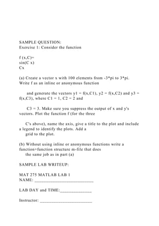 SAMPLE QUESTION:
Exercise 1: Consider the function
f (x,C)=
sin(C x)
Cx
(a) Create a vector x with 100 elements from -3*pi to 3*pi.
Write f as an inline or anonymous function
and generate the vectors y1 = f(x,C1), y2 = f(x,C2) and y3 =
f(x,C3), where C1 = 1, C2 = 2 and
C3 = 3. Make sure you suppress the output of x and y's
vectors. Plot the function f (for the three
C's above), name the axis, give a title to the plot and include
a legend to identify the plots. Add a
grid to the plot.
(b) Without using inline or anonymous functions write a
function+function structure m-file that does
the same job as in part (a)
SAMPLE LAB WRITEUP:
MAT 275 MATLAB LAB 1
NAME: __________________________
LAB DAY and TIME:______________
Instructor: _______________________
 