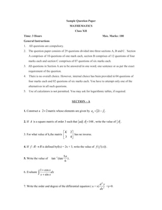 Sample Question Paper
MATHEMATICS
Class XII
Time: 3 Hours

Max. Marks: 100

General Instructions
1.

All questions are compulsory.

2. The question paper consists of 29 questions divided into three sections A, B and C. Section
A comprises of 10 questions of one mark each, section B comprises of 12 questions of four
marks each and section C comprises of 07 questions of six marks each.
3. All questions in Section A are to be answered in one word, one sentence or as per the exact
requirement of the question.
4. There is no overall choice. However, internal choice has been provided in 04 questions of
four marks each and 02 questions of six marks each. You have to attempt only one of the
alternatives in all such questions.
5.

Use of calculators is not permitted. You may ask for logarithmic tables, if required.

SECTION – A
1. Construct a 2 × 2 matrix whose elements are given by a= 2i − j .
ij
2. If A is a square matrix of order 3 such that adj A = 144 , write the value of A .

K
3

3. For what value of k,the matrix 

2
has no inverse.
4


4. If f : R → R is defined byf(x) = 2x + 3, write the value of f ( f ( x)) .

5. Write the value of

6. Evaluate

tan −1 (tan

5π
).
6

1 + cos x

∫ x + sin x dx

7. Write the order and degree of the differential equation ( a + x)

d2y
+y=0.
dx 2

 