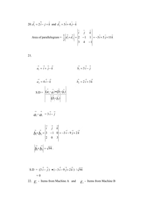 →

→

∧

Λ

∧

∧

∧

20. d1 = 2 i − j + k and d 2 = 3 i + 4 j − k
∧

∧

∧

i
j
k
∧
∧
∧
1 → →
Area of parallelogram = d1 × d 2 = 2 − 1 1 = −3 i + 5 j + 11 k
2
3 4 −1

21.
→

→

→

→

→

→

→

S.D =

→

→

b1 = 3 i − j

→

a2 = 4 i − k
→

→

→

a1 = i + j − k

→

b2 = 2 i + 3 k
→

→

→

(a − a ) • (b × b )
1

2

1

→

2

→

(b × b )
2

1

→

→

→

→

a2− a1 = 3 i − j
→

→

→

i

j k
→
→
→
→
→
× b2 = 3 − 1 0 = −3 i − 9 j + 2 k
b1
2 0 3
→

→

b1× b2 = 94 .

→

→

→

→

→

S.D = (3 i − j ) • ( − 3 i − 9 j + 2 k ) / 94
=0
22.

E - Items from Machine A and
1

E - Items from Machine B
2

 