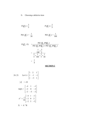 E-

Choosing a defective item

P( E1) =

3
5

P ( E 2) =

P(E/ E1) =

1
50

P( E 2 / E )

=

2
5

P(E/ E 2) =

1
100

P(E/ E2 )P(E2 )

P(E/ E1 )P(E1 ) + P(E/ E2 )P(E2 )

1 2
×
100 5
=
2 1
3 1
×
+ ×
5 100 5 50

=

1
4

SECTION C
1
1 2
1 − 1 − 1
Let A = 

1 − 3 1 



24. 23.

A

= -10

− 4 1 − 1 
AdjA = − 2 0 − 2


 − 2 − 5 − 3



− 4 1 − 1
−1 

A =
− 2 0 2 
10
− 2 5 − 3


−1

X = A −1 B

 