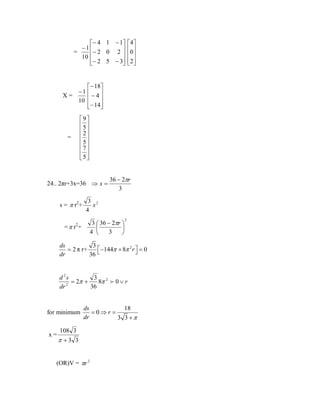 − 4 1 − 1
−1 

=
− 2 0 2 
10
− 2 5 − 3



 4
0 
 
 2
 

− 18
−1 
X=
−4

10 
− 14



9
5
2
 
5
7
5
 

=

24.. 2πr+3x=36 ⇒ x =
s = π r2 +

36 − 2πr
3

3 2
x
4
3  36 − 2πr 


3
4 


=π r +
2

2

3
ds
 −144π + 8π 2 r  =
= 2 π r+
 0
36 
dr

d 2s
3 2
= 2π +
8π  0 ∨ r
2
36
dr

for minimum

x=

ds
18
=0⇒r =
dr
3 3 +π

108 3

π +3 3

(OR)V = πr 2

 