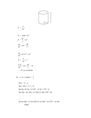 r
h =

V
πr 2

S = 2πrh + πr 2
S =

2V
+ πr 2
r

ds
2V
= 2πr − 2
dr
r

ds
= 0 ⇒ V = πr 3
dr

h =

V
=r
πr 2

d 2S
4V
= 2π + 3 > 0
2
dr
r

∴ h= r is a minima.

25. = 1, b = 4 and h = 3
n

f(x) = x2 – x.
f(a) = f(1) = 12- 1 = 0
f(a+h)= f(1+h) = (1+h)2 – (1+h) = 12h2 + h
f(a+2h) = f(1+2h) = (1+2h)2-(1+2h) =22h2 +2h
…
….
f(a+(n-1)h) = (1+(n-1)h)2-(1+(n-1)h) = (n-1)2 h2 – (n-1)h
1mark

 