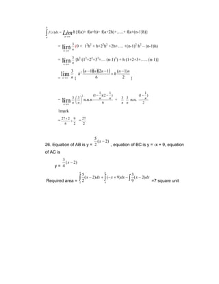 b

∫ f ( x)dx = Lim h{f(a)+ f(a+h)+ f(a+2h)+…..+ f(a+(n-1)h)}
n →∞

a

=

3

12h2 + h+22h2 +2h+…. +(n-1)2 h2 – (n-1)h)

lim n (0 +
n →∞

=

3

2

lim n {h

(12+22+32+… (n-1)2) + h (1+2+3+….. (n-1)}

n →∞

3

lim n { h
=

(n − 1)(n )(2n − 1) + h (n − 1)n

2

6

n →∞

=

lim
n →∞

3 3
 
n n

2

2

1
1
(1 − )(2 − )
n
n +
n.n.n
6

}

3 3
n n

1
(1 − )
n
n.n.
2

1mark
= 27 × 2 + 9 =
6

2

27
2

5
( x − 2)
26. Equation of AB is y = 2
, equation of BC is y = -x + 9, equation

of AC is
3
( x − 2)
y= 4
4

6

5
3
∫ 2 ( x − 2)dx + ∫ (− x + 9)dx − ∫ 9 ( x − 2)dx =7 square unit
Required area = 2
4

 