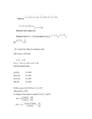 ∧

→ →

Plane is
→

∧

∧

∧

∧

∧

∧

∧

r . n = {( i + j ) + λ (i + 2 j − k )}.(−3 i + 3 j + 3 k )

∧

∧

∧

r .(−3 i + 3 j + 3 k ) = 0

---------- (1)

Distance from origin is 0
∧

Distance from (1, 1, 1) to the plane (1) is {(
0}/

.

1+1+1

1
= 3

28. x chairs &y tables are made per week

LPP is max z=30x+60y
x≥0 , y≥0
2x+y ≤ 70, x+y ≤ 40 , x+3y ≤ 90
FIGURE &SHADING

A(35,0)

Z=1050

B(30,10)

Z=1500

C(15,25)

Z=1950

D(0,30)

Z=1800

Profit is max at C(15,25) ie x=15, y=25
Max profit is 1950
29. Range of the random variable X is {0, 1, and 2}
P(x = 0)

C (48,2) 188
=
C (52,2) 221

P (x = 1) =

C (4,1) × C (48,1) 32
=
C (52,2)
221

∧

∧

∧

− i + j+ k

) (.

∧

∧

i + j+ k

)-

 
