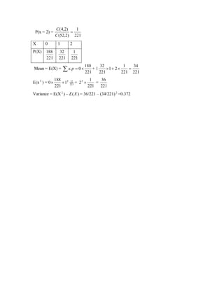 P(x = 2) =

C (4,2)
1
=
C (52,2) 221

X

0

1

2

P(X)

188
221

32
221

1
221

Mean = E(X) =
E(x 2 ) = 0 ×

188

32

1

34

∑ x.p = 0 × 221 + 1 221 × 1 + 2 × 221 = 221

188 2
+1
221

32
221

+ 22 ×

1
36
=
221 221

Variance = E(X 2 ) − E ( X ) = 36/221 – (34/221) 2 =0.372

 