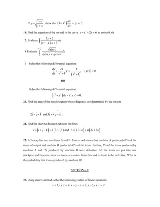 1− x
2 dy
+ y=
0.
, show that 1 − x
dx
1+ x

(

If y =

)

16. Find the equation of the normal to the curve y = x 3 + 2 x + 6 at point (0, 6).

3x + 2

∫ ( x − 1)(2 x + 3)dx

17. Evaluate

π /2

∫

18 Evaluate

0

19

sin x
sin x + cos x

dx

Solve the following differential equation:

dy
2x
+ =
y
dx x 2 + 1

(x

1
2

+ 1)

2

= 0
; y (0)

OR
Solve the following differential equation:

(x

3

+ y 3 ) dy − x 2 y dx =
0.

20. Find the area of the parallelogram whose diagonals are determined by the vectors

∧

∧

∧

∧

∧

∧

2 i − j + k and 3 i + 4 j − k ..
21. Find the shortest distance between the lines:



r =  +  − k + λ 3  −  and r = 4  − k + µ 2  + 3k .
i j
i j
i
i

(

) (

)

(

) (

)

22. A factory has two machines A and B. Past record shows that machine A produced 60% of the
items of output and machine B produced 40% of the items. Further, 2% of the items produced by
machine A and 1% produced by machine B were defective. All the items are put into one
stockpile and then one item is chosen at random from this and is found to be defective. What is
the probability that it was produced by machine B?

SECTION – C

23. Using matrix method, solve the following system of linear equations:

x + 2 y + z = 4, x − y − z = 0, x − 3 y + z = 2.

 