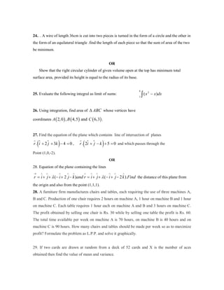 24.. . A wire of length 36cm is cut into two pieces is turned in the form of a circle and the other in
the form of an equilateral triangle .find the length of each piece so that the sum of area of the two
be minimum.

OR
Show that the right circular cylinder of given volume open at the top has minimum total
surface area, provided its height is equal to the radius of its base.

4

25. Evaluate the following integral as limit of sums:

1

∫ (x

2

− x)dx

26. Using integration, find area of ∆ ABC whose vertices have
coordinates A ( 2, 0 ) , B ( 4,5 ) and C ( 6,3) .

27. Find the equation of the plane which contains line of intersection of planes


r .  + 2  + 3k − 4 =,
i
j
0

(

)


r . 2 +  − k + 5 = and which passes through the
i j
0

(

)

Point (1,0,-2).
OR
28. Equation of the plane containing the lines
→

∧

∧

∧

∧

∧

∧

∧

∧

∧

∧

∧

r = i + j + λ (− i + 2 j − k )and r = i + j + λ (− i + j − 2 k ).Find the distance of this plane from

the origin and also from the point (1,1,1).
28. A furniture firm manufactures chairs and tables, each requiring the use of three machines A,
B and C. Production of one chair requires 2 hours on machine A, 1 hour on machine B and 1 hour
on machine C. Each table requires 1 hour each on machine A and B and 3 hours on machine C.
The profit obtained by selling one chair is Rs. 30 while by selling one table the profit is Rs. 60.
The total time available per week on machine A is 70 hours, on machine B is 40 hours and on
machine C is 90 hours. How many chairs and tables should be made per week so as to maximize
profit? Formulate the problem as L.P.P. and solve it graphically.

29. If two cards are drawn at random from a deck of 52 cards and X is the number of aces
obtained then find the value of mean and variance.

 