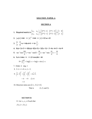 SOLUTION PAPER -A

SECTION A

a
1. Required matrix is  11
a 21
3−1

a12   2 * 1 − 1
=
a 22   2 * 2 − 1


2.

adjA =144 => A

3.

2 * 1 − 2  1 0
=
2 * 2 − 2  3 2



=144 => A =+12 or -12

k 2
3
=o =>4k-6=0 => k= .
3 4
2

4. f(x)= 2x+3 => f(f(x))= f(2x+3) = 2(2x +3) + 3 =4x +6+3 = 4x+9
5. tan −1 (tan

Π
Π
Π
5Π
) = tan −1 tan(Π − ) = tan −1 tan(− ) = −
6
6
6
6

6. Let x+sinx = t => (1+cosx)dx = dt
I=

∫

dt
= log t + c = log x + sin x + c
t

7. Order -2 deg- 1
8. 2- λ + 1 + 0 ⇒ λ = 3 .
→

→2

→2

→2

→ →

9. a − b = a + b − 2 a ⋅ b .
=4

+9

- 2× 4

=5
10. Direction ratios are (2-1, -3-2, 5-3)
That is

SECTION B
11. Let x1 , x2 ∈ R such that

f ( x1 ) = f ( x 2 )

(1,-5, and 2).

 