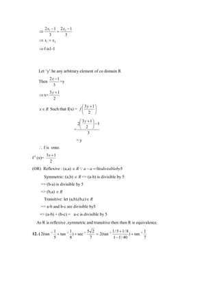 2 x1 − 1 2 x2 − 1
=
3
3
⇒ x1 = x2
⇒

⇒ f is1-1

Let ‘y’ be any arbitrary element of co domain R
Then

2x −1
=y
3

⇒ x=

3y +1
2

 3y + 1 
x ∈ R Such that f(x) = f 

 2 
 3y +1
2
 −1
 2 
=
3
=y

∴ f is onto.
f-1 (x)=

3x + 1
2

(OR) Reflexive : (a,a) ∈ R  a − a = 0isdivisibleby5
Symmetric: (a,b) ∈ R => (a-b) is divisible by 5
=> (b-a) is divisible by 5
=> (b,a) ∈ R
Transitive: let (a,b),(b,c) ∈ R
=> a-b and b-c are divisible by5
=> (a-b) + (b-c) = a-c is divisible by 5
As R is reflexive ,symmetric and transitive then then R is equivalence.
12. ( 2(tan −1

1
1
5 2
1/ 5 + 1/ 8
1
+ tan −1 ) + sec −1
= 2(tan −1
) + tan −1
5
8
7
1 − 1 / 40
7

 