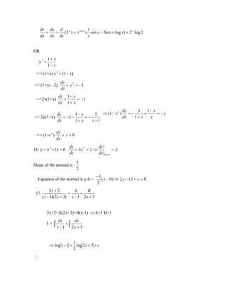 1
dy du d x
=
+ (2 ) = x cos x ( cos x − Sinx × log x) + 2 x log 2
x
dx dx dx

OR
y2=

1+ x
1− x

=> (1+x) y 2 = (1 − x)
=> (1+x) . 2y
=>2y(1+x)

dy
+ y 2 = −1
dx

dy 1 − x
+
= −1
dx 1 + x

1
1− x
2 dy
=−
×
= −y
dy
1− x
2 ⇒ (1 − x )
dx
1+ x
y
=> 2y(1+x)
= −1 −
=−
dx
x +1
1+ x
=> (1-x 2 )

dy
+y=0
dx

16. y = x 3 +2 x + 6

dy
dy
= 3x 2 + 2 ⇒
dx
dx

Slope of the normal is -

1
2

Equation of the normal is y-6 =
17.

=2
( 0, 6 )

−1
( x − 0) ⇒ 2 y − 12 + x = 0
2

3x + 2
A
B
=
+
( x − 1)(2 x + 3) x − 1 2 x + 3
3x+2=A(2x+3)+B(x-1) ⇒ A=1 B=1
I=

dx

dx

∫ x −1 + ∫ 2x + 3

1
⇒ log x − 1 + log 2 x + 3 + c
2

∴

 