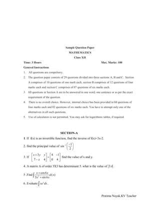 Sample Question Paper
MATHEMATICS
Class XII
Time: 3 Hours

Max. Marks: 100

General Instructions
1.

All questions are compulsory.

2. The question paper consists of 29 questions divided into three sections A, B and C. Section
A comprises of 10 questions of one mark each, section B comprises of 12 questions of four
marks each and section C comprises of 07 questions of six marks each.
3. All questions in Section A are to be answered in one word, one sentence or as per the exact
requirement of the question.
4. There is no overall choice. However, internal choice has been provided in 04 questions of
four marks each and 02 questions of six marks each. You have to attempt only one of the
alternatives in all such questions.
5.

Use of calculators is not permitted. You may ask for logarithmic tables, if required.

SECTION-A
1. If f(x) is an invertible function, find the inverse of f(x)=3x-2.

 −1 
2. find the principal value of sin −1  
 2 
x + 3y
3. If 
 7−x

y   4 −1
find the value of x and y.
=
4  0 4 
 


4. A matrix A of order 3X3 has determinant 5. what is the value of 3A .
5 .Find ∫

x + cos 6 x
d ( x)
3 x 2 + sin 6 x

6. Evaluate ∫ xe x dx .

Pratima Nayak,KV Teacher

 