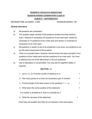 KENDRIYA VIDYALAYA SANGATHAN
SESSION ENDING EXAMINATION CLASS XI
SUBJECT – MATHEMATICS
MAXIMUM TIME ALLOWED: 3 HRS MAXIMUM MARKS: 100
General instructions:
a) All questions are compulsory.
b) The question paper consists of 26 questions divided into three sections
A,B,C. Sections A comprises of 6 questions of one mark each, section B
comprises of 13 questions of four mark each and section C comprises of
7questions of six mark each.
c) All questions in section A are to be answered in one word, one sentence or as
per the exact requirement of the question.
d) There is no overall choice. However internal choice has been provided in four
questions of four marks each and two questions of six mark each. You have
to attempt only one of the alternatives in all such questions.
e) Use of calculators is not permitted. You may ask for logarithm tables, if
required.
SECTION – A
1. Let A = {1, 2}. Find the number of relations on A. 1
2. How many points on a circle can be joined to get 10 chords? 1
3. Find the length of the latus rectum of the parabola 1
4. Write down the contra positive of the statement: 1
If a number is divisible by 9, then it is divisible by 3.
5. Write the converse of the statement: 1
If two lines are parallel, then they do not intersect in the same plane.
 