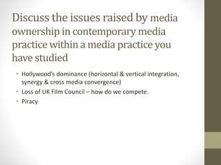 Discuss the issues raised by media
ownership in contemporary media
practice within a media practice you
have studied
• Hollywood’s dominance (horizontal & vertical integration,
synergy & cross media convergence)
• Loss of UK Film Council – how do we compete.
• Piracy