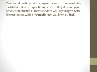 “Successfulmediaproductsdependasmuchuponmarketing
anddistributiontoaspecificaudienceastheydoupongood
productionpractices.”Towhatextentwouldyouagreewith
thisstatement,withinthemediaareayouhavestudied?