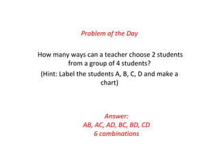 Problem of the Day
How many ways can a teacher choose 2 students
from a group of 4 students?
(Hint: Label the students A, B, C, D and make a
chart)
Answer:
AB, AC, AD, BC, BD, CD
6 combinations
 