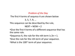 Problem of the Day
The first 4 terms of sequnce A are shown below
3, 5, 7, 9, …
This sequence can be described by the rule,
NEXT = NOW + 2
•Give the first 4 terms of a different sequence that has
the same rule.
•Sequence A, the rule for the nth term is 2n + 1.
•Give the rule for the nth term of your sequence.
•What is the 100th
term of your sequence.
 