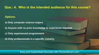 Que.: 4. Who is the intended audience for this course?
Options:
a) Only computer science majors
b) Anyone with no prior knowledge or experience required
c) Only experienced programmers
d) Only professionals in a specific industry
 