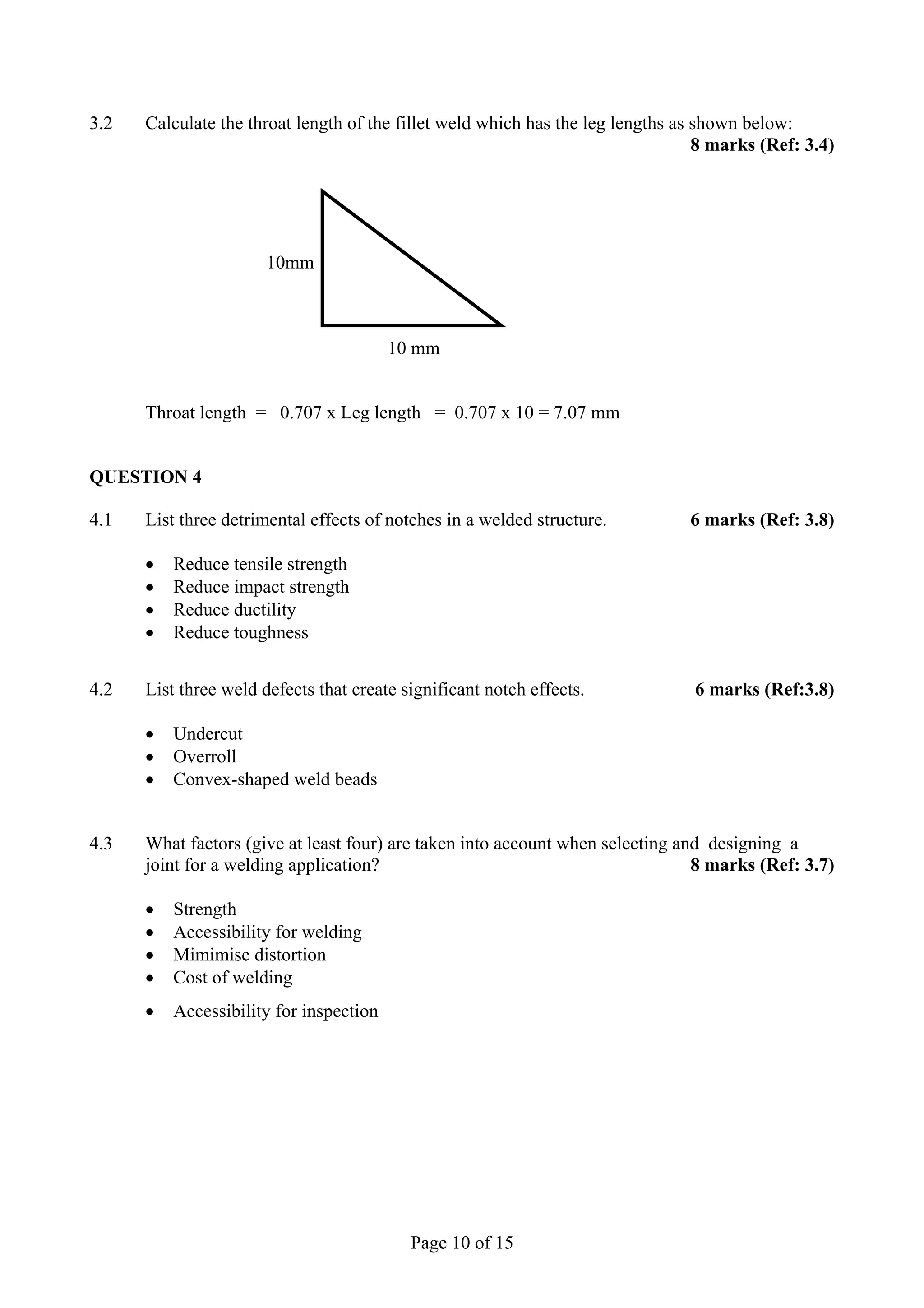 3.2   Calculate the throat length of the fillet weld which has the leg lengths as shown below:
                                                                                  8 marks (Ref: 3.4)




                       10mm



                                         10 mm


      Throat length = 0.707 x Leg length = 0.707 x 10 = 7.07 mm


QUESTION 4

4.1   List three detrimental effects of notches in a welded structure.          6 marks (Ref: 3.8)

      •   Reduce tensile strength
      •   Reduce impact strength
      •   Reduce ductility
      •   Reduce toughness


4.2   List three weld defects that create significant notch effects.            6 marks (Ref:3.8)

      •   Undercut
      •   Overroll
      •   Convex-shaped weld beads


4.3   What factors (give at least four) are taken into account when selecting and designing a
      joint for a welding application?                                          8 marks (Ref: 3.7)

      •   Strength
      •   Accessibility for welding
      •   Mimimise distortion
      •   Cost of welding
      •   Accessibility for inspection




                                           Page 10 of 15
 
