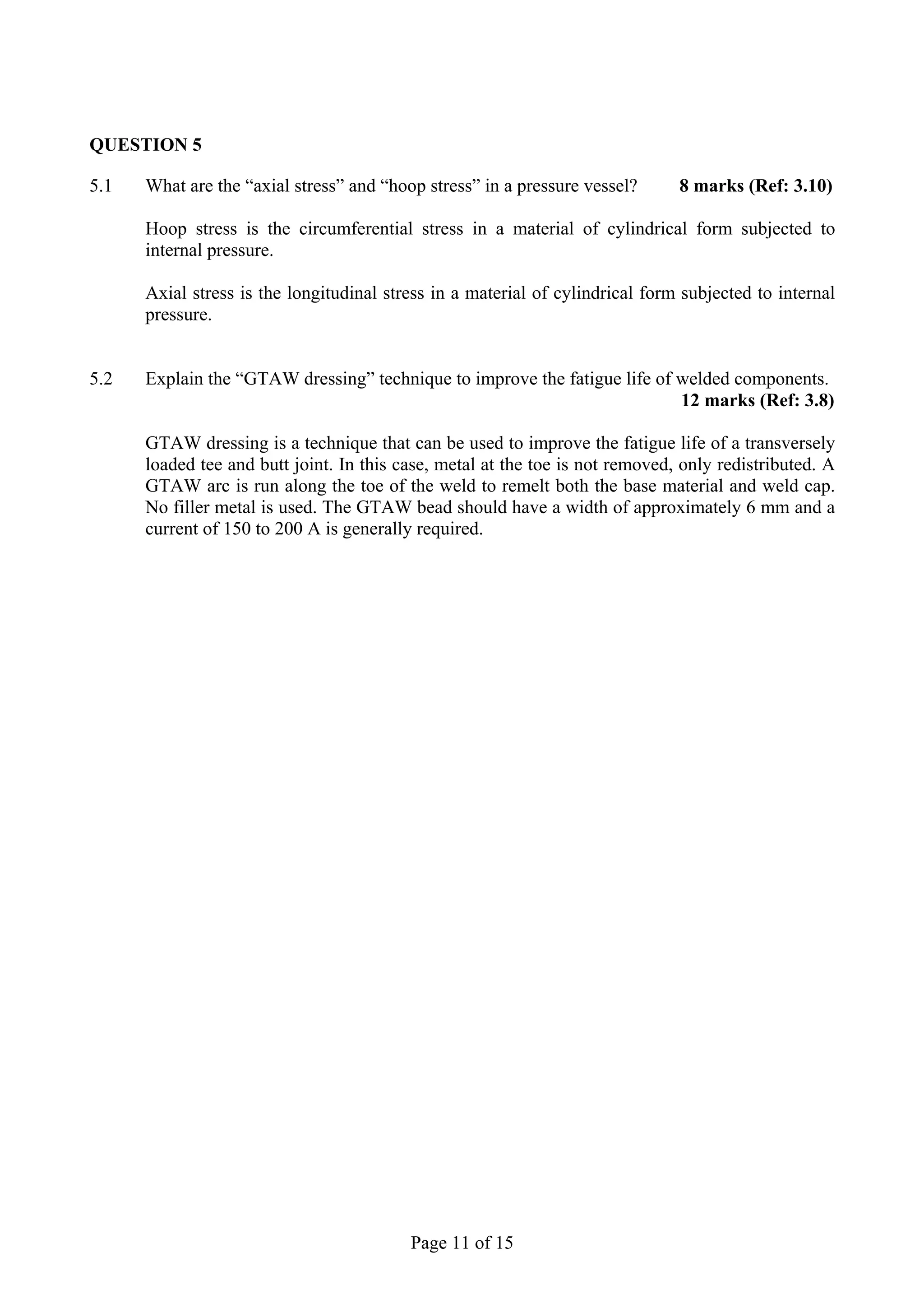 QUESTION 5

5.1   What are the “axial stress” and “hoop stress” in a pressure vessel?      8 marks (Ref: 3.10)

      Hoop stress is the circumferential stress in a material of cylindrical form subjected to
      internal pressure.

      Axial stress is the longitudinal stress in a material of cylindrical form subjected to internal
      pressure.


5.2   Explain the “GTAW dressing” technique to improve the fatigue life of welded components.
                                                                           12 marks (Ref: 3.8)

      GTAW dressing is a technique that can be used to improve the fatigue life of a transversely
      loaded tee and butt joint. In this case, metal at the toe is not removed, only redistributed. A
      GTAW arc is run along the toe of the weld to remelt both the base material and weld cap.
      No filler metal is used. The GTAW bead should have a width of approximately 6 mm and a
      current of 150 to 200 A is generally required.




                                          Page 11 of 15
 